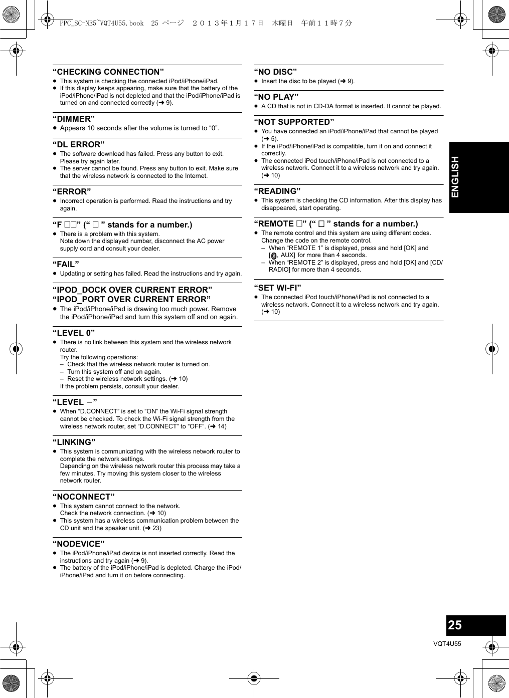 25VQT4U55ENGLISH“CHECKING CONNECTION”≥This system is checking the connected iPod/iPhone/iPad. ≥If this display keeps appearing, make sure that the battery of the iPod/iPhone/iPad is not depleted and that the iPod/iPhone/iPad is turned on and connected correctly (l9).“DIMMER”≥Appears 10 seconds after the volume is turned to “0”.“DL ERROR”≥The software download has failed. Press any button to exit. Please try again later.≥The server cannot be found. Press any button to exit. Make sure that the wireless network is connected to the Internet.“ERROR”≥Incorrect operation is performed. Read the instructions and try again.“F ” (“  ” stands for a number.)≥There is a problem with this system.Note down the displayed number, disconnect the AC power supply cord and consult your dealer.“FAIL”≥Updating or setting has failed. Read the instructions and try again.“IPOD_DOCK OVER CURRENT ERROR”“IPOD_PORT OVER CURRENT ERROR”≥The iPod/iPhone/iPad is drawing too much power. Remove the iPod/iPhone/iPad and turn this system off and on again.“LEVEL 0”≥There is no link between this system and the wireless network router.Try the following operations:– Check that the wireless network router is turned on.– Turn this system off and on again.– Reset the wireless network settings. (l10)If the problem persists, consult your dealer.“LEVEL j”≥When “D.CONNECT” is set to “ON” the Wi-Fi signal strength cannot be checked. To check the Wi-Fi signal strength from the wireless network router, set “D.CONNECT” to “OFF”. (l14)“LINKING”≥This system is communicating with the wireless network router to complete the network settings.Depending on the wireless network router this process may take a few minutes. Try moving this system closer to the wireless network router.“NOCONNECT”≥This system cannot connect to the network.Check the network connection. (l10)≥This system has a wireless communication problem between the CD unit and the speaker unit. (l23)“NODEVICE”≥The iPod/iPhone/iPad device is not inserted correctly. Read the instructions and try again (l9).≥The battery of the iPod/iPhone/iPad is depleted. Charge the iPod/iPhone/iPad and turn it on before connecting.“NO DISC”≥Insert the disc to be played (l9).“NO PLAY”≥A CD that is not in CD-DA format is inserted. It cannot be played.“NOT SUPPORTED”≥You have connected an iPod/iPhone/iPad that cannot be played (l5).≥If the iPod/iPhone/iPad is compatible, turn it on and connect it correctly.≥The connected iPod touch/iPhone/iPad is not connected to a wireless network. Connect it to a wireless network and try again. (l10)“READING”≥This system is checking the CD information. After this display has disappeared, start operating.“REMOTE ” (“  ” stands for a number.)≥The remote control and this system are using different codes. Change the code on the remote control.– When “REMOTE 1” is displayed, press and hold [OK] and [ , AUX] for more than 4 seconds.– When “REMOTE 2” is displayed, press and hold [OK] and [CD/RADIO] for more than 4 seconds.“SET WI-FI”≥The connected iPod touch/iPhone/iPad is not connected to a wireless network. Connect it to a wireless network and try again. (l10)PPC_SC-NE5~VQT4U55.book  25 ページ  ２０１３年１月１７日　木曜日　午前１１時７分