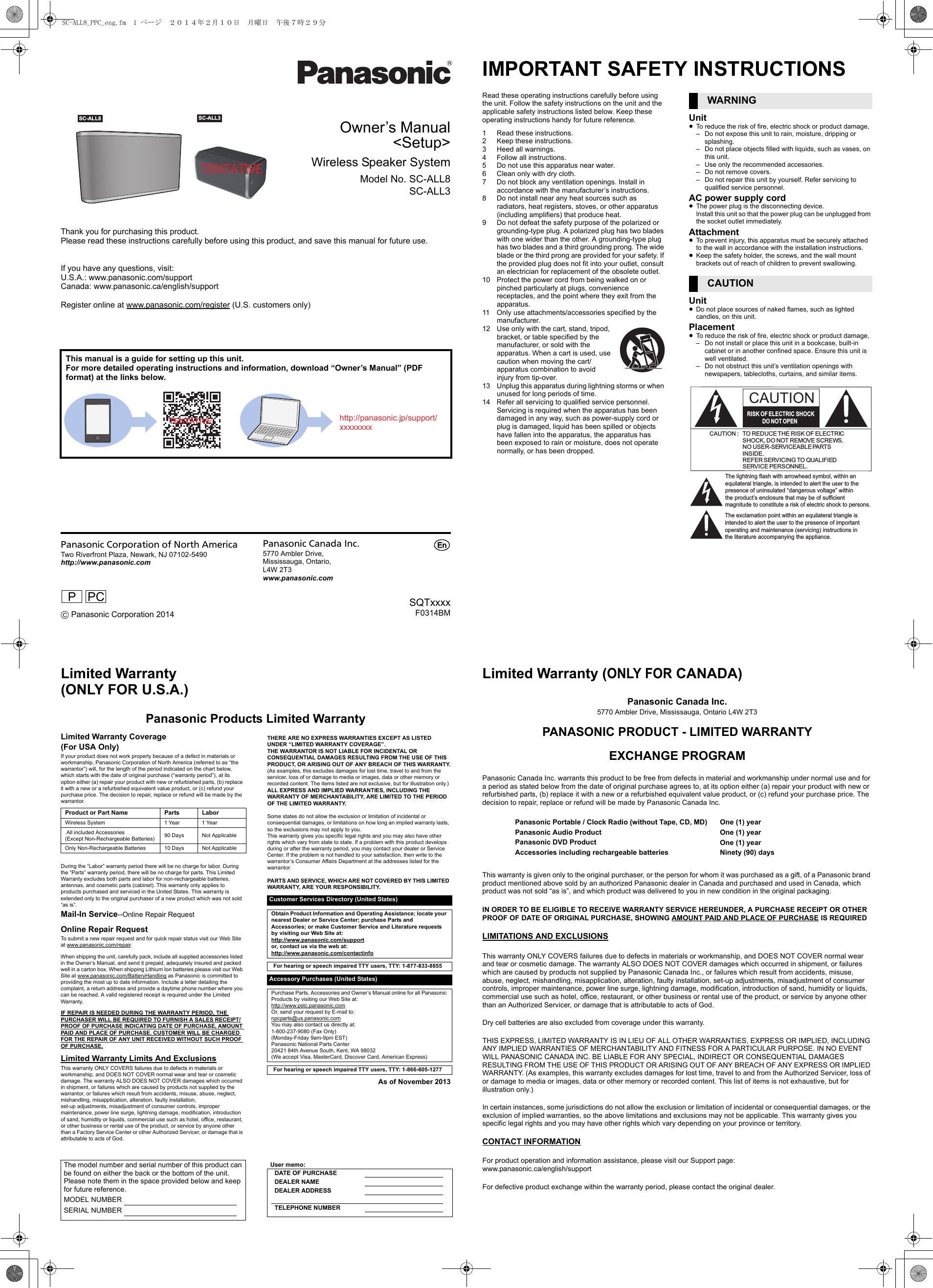 Owner’s Manual&lt;Setup&gt;Wireless Speaker SystemModel No. SC-ALL8SC-ALL3Thank you for purchasing this product.Please read these instructions carefully before using this product, and save this manual for future use.If you have any questions, visit:U.S.A.: www.panasonic.com/supportCanada: www.panasonic.ca/english/supportRegister online at www.panasonic.com/register (U.S. customers only)This manual is a guide for setting up this unit.For more detailed operating instructions and information, download “Owner’s Manual” (PDF format) at the links below.Panasonic Corporation of North AmericaTwo Riverfront Plaza, Newark, NJ 07102-5490http://www.panasonic.com C Panasonic Corporation 2014Panasonic Canada Inc.5770 Ambler Drive,Mississauga, Ontario,L4W 2T3www.panasonic.comSQTxxxxF0314BMTENTATIVE SC-ALL8   SC-ALL3 TENTATIVEhttp://panasonic.jp/support/xxxxxxxxPPCpIMPORTANT SAFETY INSTRUCTIONSRead these operating instructions carefully before using the unit. Follow the safety instructions on the unit and the applicable safety instructions listed below. Keep these operating instructions handy for future reference.1 Read these instructions.2 Keep these instructions.3 Heed all warnings.4 Follow all instructions.5 Do not use this apparatus near water.6 Clean only with dry cloth.7 Do not block any ventilation openings. Install in accordance with the manufacturer’s instructions.8 Do not install near any heat sources such as radiators, heat registers, stoves, or other apparatus (including amplifiers) that produce heat.9 Do not defeat the safety purpose of the polarized or grounding-type plug. A polarized plug has two blades with one wider than the other. A grounding-type plug has two blades and a third grounding prong. The wide blade or the third prong are provided for your safety. If the provided plug does not fit into your outlet, consult an electrician for replacement of the obsolete outlet.10 Protect the power cord from being walked on or pinched particularly at plugs, convenience receptacles, and the point where they exit from the apparatus.11 Only use attachments/accessories specified by the manufacturer.12 Use only with the cart, stand, tripod, bracket, or table specified by the manufacturer, or sold with the apparatus. When a cart is used, use caution when moving the cart/apparatus combination to avoid injury from tip-over.13 Unplug this apparatus during lightning storms or when unused for long periods of time.14 Refer all servicing to qualified service personnel. Servicing is required when the apparatus has been damaged in any way, such as power-supply cord or plug is damaged, liquid has been spilled or objects have fallen into the apparatus, the apparatus has been exposed to rain or moisture, does not operate normally, or has been dropped.Unit≥To reduce the risk of fire, electric shock or product damage,– Do not expose this unit to rain, moisture, dripping or splashing.– Do not place objects filled with liquids, such as vases, on this unit.– Use only the recommended accessories.– Do not remove covers.– Do not repair this unit by yourself. Refer servicing to qualified service personnel.AC power supply cord≥The power plug is the disconnecting device.Install this unit so that the power plug can be unplugged from the socket outlet immediately.Attachment≥To prevent injury, this apparatus must be securely attached to the wall in accordance with the installation instructions.≥Keep the safety holder, the screws, and the wall mount brackets out of reach of children to prevent swallowing.Unit≥Do not place sources of naked flames, such as lighted candles, on this unit.Placement≥To reduce the risk of fire, electric shock or product damage,– Do not install or place this unit in a bookcase, built-in cabinet or in another confined space. Ensure this unit is well ventilated.– Do not obstruct this unit’s ventilation openings with newspapers, tablecloths, curtains, and similar items.WARNINGCAUTIONThe lightning flash with arrowhead symbol, within an equilateral triangle, is intended to alert the user to the presence of uninsulated “dangerous voltage” within the product’s enclosure that may be of sufficient magnitude to constitute a risk of electric shock to persons.CAUTIONCAUTION : TO REDUCE THE RISK OF ELECTRICSHOCK, DO NOT REMOVE SCREWS.NO USER-SERVICEABLE PARTSINSIDE.REFER SERVICING TO QUALIFIEDSERVICE PERSONNEL.The exclamation point within an equilateral triangle is intended to alert the user to the presence of important operating and maintenance (servicing) instructions in the literature accompanying the appliance.RISK OF ELECTRIC SHOCKDO  NOT OPENLimited Warranty (ONLY FOR U.S.A.)Panasonic Products Limited WarrantyLimited Warranty Coverage(For USA Only)If your product does not work properly because of a defect in materials or workmanship, Panasonic Corporation of North America (referred to as “the warrantor”) will, for the length of the period indicated on the chart below, which starts with the date of original purchase (“warranty period”), at its option either (a) repair your product with new or refurbished parts, (b) replace it with a new or a refurbished equivalent value product, or (c) refund your purchase price. The decision to repair, replace or refund will be made by the warrantor.During the “Labor” warranty period there will be no charge for labor. During the “Parts” warranty period, there will be no charge for parts. This Limited Warranty excludes both parts and labor for non-rechargeable batteries, antennas, and cosmetic parts (cabinet). This warranty only applies to products purchased and serviced in the United States. This warranty is extended only to the original purchaser of a new product which was not sold “as is”.Mail-In Service--Online Repair RequestOnline Repair RequestTo submit a new repair request and for quick repair status visit our Web Site at www.panasonic.com/repair.When shipping the unit, carefully pack, include all supplied accessories listed in the Owner’s Manual, and send it prepaid, adequately insured and packed well in a carton box. When shipping Lithium Ion batteries please visit our Web Site at www.panasonic.com/BatteryHandling as Panasonic is committed to providing the most up to date information. Include a letter detailing the complaint, a return address and provide a daytime phone number where you can be reached. A valid registered receipt is required under the Limited Warranty.IF REPAIR IS NEEDED DURING THE WARRANTY PERIOD, THE PURCHASER WILL BE REQUIRED TO FURNISH A SALES RECEIPT/PROOF OF PURCHASE INDICATING DATE OF PURCHASE, AMOUNT PAID AND PLACE OF PURCHASE. CUSTOMER WILL BE CHARGED FOR THE REPAIR OF ANY UNIT RECEIVED WITHOUT SUCH PROOF OF PURCHASE.Limited Warranty Limits And ExclusionsThis warranty ONLY COVERS failures due to defects in materials or workmanship, and DOES NOT COVER normal wear and tear or cosmetic damage. The warranty ALSO DOES NOT COVER damages which occurred in shipment, or failures which are caused by products not supplied by the warrantor, or failures which result from accidents, misuse, abuse, neglect, mishandling, misapplication, alteration, faulty installation, set-up adjustments, misadjustment of consumer controls, improper maintenance, power line surge, lightning damage, modification, introduction of sand, humidity or liquids, commercial use such as hotel, office, restaurant, or other business or rental use of the product, or service by anyone other than a Factory Service Center or other Authorized Servicer, or damage that is attributable to acts of God.THERE ARE NO EXPRESS WARRANTIES EXCEPT AS LISTED UNDER “LIMITED WARRANTY COVERAGE”.THE WARRANTOR IS NOT LIABLE FOR INCIDENTAL OR CONSEQUENTIAL DAMAGES RESULTING FROM THE USE OF THIS PRODUCT, OR ARISING OUT OF ANY BREACH OF THIS WARRANTY.(As examples, this excludes damages for lost time, travel to and from the servicer, loss of or damage to media or images, data or other memory or recorded content. The items listed are not exclusive, but for illustration only.)ALL EXPRESS AND IMPLIED WARRANTIES, INCLUDING THE WARRANTY OF MERCHANTABILITY, ARE LIMITED TO THE PERIOD OF THE LIMITED WARRANTY.Some states do not allow the exclusion or limitation of incidental or consequential damages, or limitations on how long an implied warranty lasts, so the exclusions may not apply to you.This warranty gives you specific legal rights and you may also have other rights which vary from state to state. If a problem with this product develops during or after the warranty period, you may contact your dealer or Service Center. If the problem is not handled to your satisfaction, then write to the warrantor’s Consumer Affairs Department at the addresses listed for the warrantor.PARTS AND SERVICE, WHICH ARE NOT COVERED BY THIS LIMITED WARRANTY, ARE YOUR RESPONSIBILITY.As of November 2013Product or Part Name Parts LaborWireless System 1 Year 1 Year All included Accessories(Except Non-Rechargeable Batteries) 90 Days Not ApplicableOnly Non-Rechargeable Batteries 10 Days Not ApplicableCustomer Services Directory (United States)Obtain Product Information and Operating Assistance; locate your nearest Dealer or Service Center; purchase Parts and Accessories; or make Customer Service and Literature requests by visiting our Web Site at:http://www.panasonic.com/supportor, contact us via the web at:http://www.panasonic.com/contactinfoFor hearing or speech impaired TTY users, TTY: 1-877-833-8855 Accessory Purchases (United States)Purchase Parts, Accessories and Owner’s Manual online for all Panasonic Products by visiting our Web Site at:http://www.pstc.panasonic.comOr, send your request by E-mail to:npcparts@us.panasonic.comYou may also contact us directly at:1-800-237-9080 (Fax Only)(Monday-Friday 9am-9pm EST)Panasonic National Parts Center20421 84th Avenue South, Kent, WA 98032(We accept Visa, MasterCard, Discover Card, American Express)For hearing or speech impaired TTY users, TTY: 1-866-605-1277 The model number and serial number of this product can be found on either the back or the bottom of the unit.Please note them in the space provided below and keep for future reference.MODEL NUMBERSERIAL NUMBERUser memo:DATE OF PURCHASEDEALER NAMEDEALER ADDRESSTELEPHONE NUMBERLimited Warranty (ONLY FOR CANADA)Panasonic Canada Inc.5770 Ambler Drive, Mississauga, Ontario L4W 2T3PANASONIC PRODUCT - LIMITED WARRANTYEXCHANGE PROGRAMPanasonic Canada Inc. warrants this product to be free from defects in material and workmanship under normal use and for a period as stated below from the date of original purchase agrees to, at its option either (a) repair your product with new or refurbished parts, (b) replace it with a new or a refurbished equivalent value product, or (c) refund your purchase price. The decision to repair, replace or refund will be made by Panasonic Canada Inc.This warranty is given only to the original purchaser, or the person for whom it was purchased as a gift, of a Panasonic brand product mentioned above sold by an authorized Panasonic dealer in Canada and purchased and used in Canada, which product was not sold “as is”, and which product was delivered to you in new condition in the original packaging.IN ORDER TO BE ELIGIBLE TO RECEIVE WARRANTY SERVICE HEREUNDER, A PURCHASE RECEIPT OR OTHER PROOF OF DATE OF ORIGINAL PURCHASE, SHOWING AMOUNT PAID AND PLACE OF PURCHASE IS REQUIREDLIMITATIONS AND EXCLUSIONSThis warranty ONLY COVERS failures due to defects in materials or workmanship, and DOES NOT COVER normal wear and tear or cosmetic damage. The warranty ALSO DOES NOT COVER damages which occurred in shipment, or failures which are caused by products not supplied by Panasonic Canada Inc., or failures which result from accidents, misuse, abuse, neglect, mishandling, misapplication, alteration, faulty installation, set-up adjustments, misadjustment of consumer controls, improper maintenance, power line surge, lightning damage, modification, introduction of sand, humidity or liquids, commercial use such as hotel, office, restaurant, or other business or rental use of the product, or service by anyone other than an Authorized Servicer, or damage that is attributable to acts of God.Dry cell batteries are also excluded from coverage under this warranty.THIS EXPRESS, LIMITED WARRANTY IS IN LIEU OF ALL OTHER WARRANTIES, EXPRESS OR IMPLIED, INCLUDING ANY IMPLIED WARRANTIES OF MERCHANTABILITY AND FITNESS FOR A PARTICULAR PURPOSE. IN NO EVENT WILL PANASONIC CANADA INC. BE LIABLE FOR ANY SPECIAL, INDIRECT OR CONSEQUENTIAL DAMAGES RESULTING FROM THE USE OF THIS PRODUCT OR ARISING OUT OF ANY BREACH OF ANY EXPRESS OR IMPLIED WARRANTY. (As examples, this warranty excludes damages for lost time, travel to and from the Authorized Servicer, loss of or damage to media or images, data or other memory or recorded content. This list of items is not exhaustive, but for illustration only.)In certain instances, some jurisdictions do not allow the exclusion or limitation of incidental or consequential damages, or the exclusion of implied warranties, so the above limitations and exclusions may not be applicable. This warranty gives you specific legal rights and you may have other rights which vary depending on your province or territory.CONTACT INFORMATIONPanasonic Portable / Clock Radio (without Tape, CD, MD)Panasonic Audio ProductPanasonic DVD ProductAccessories including rechargeable batteriesOne (1) yearOne (1) yearOne (1) yearNinety (90) daysFor product operation and information assistance, please visit our Support page:www.panasonic.ca/english/supportFor defective product exchange within the warranty period, please contact the original dealer.SC-ALL8_PPC_eng.fm  1 ページ  ２０１４年２月１０日　月曜日　午後７時２９分