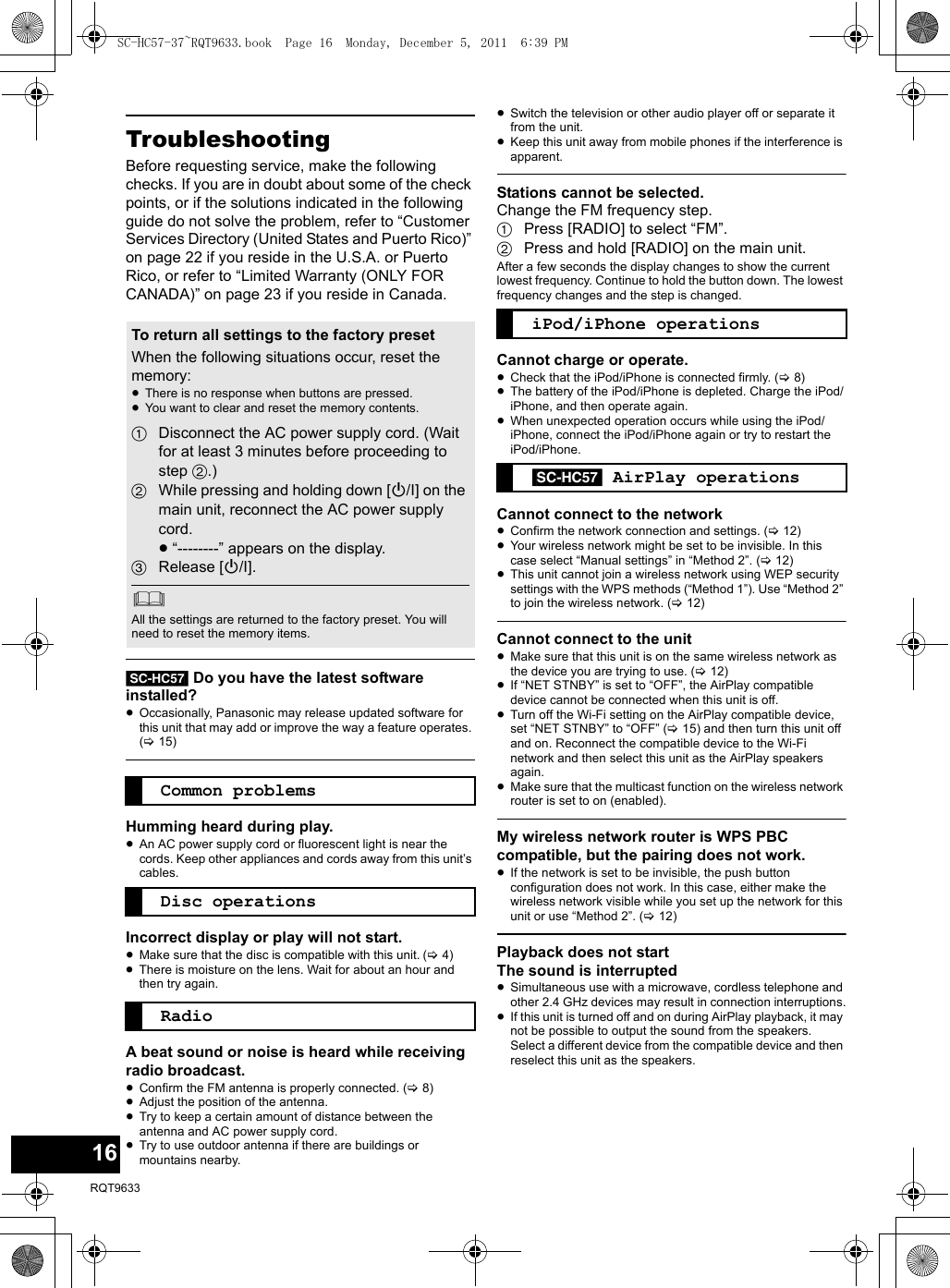 16RQT9633TroubleshootingBefore requesting service, make the following checks. If you are in doubt about some of the check points, or if the solutions indicated in the following guide do not solve the problem, refer to “Customer Services Directory (United States and Puerto Rico)” on page 22 if you reside in the U.S.A. or Puerto Rico, or refer to “Limited Warranty (ONLY FOR CANADA)” on page 23 if you reside in Canada.[SC-HC57] Do you have the latest software installed?≥Occasionally, Panasonic may release updated software for this unit that may add or improve the way a feature operates. (&gt;15)Humming heard during play.≥An AC power supply cord or fluorescent light is near the cords. Keep other appliances and cords away from this unit’s cables.Incorrect display or play will not start.≥Make sure that the disc is compatible with this unit.(&gt;4)≥There is moisture on the lens. Wait for about an hour and then try again.A beat sound or noise is heard while receiving radio broadcast.≥Confirm the FM antenna is properly connected. (&gt;8)≥Adjust the position of the antenna.≥Try to keep a certain amount of distance between the antenna and AC power supply cord.≥Try to use outdoor antenna if there are buildings or mountains nearby.≥Switch the television or other audio player off or separate it from the unit.≥Keep this unit away from mobile phones if the interference is apparent.Stations cannot be selected.Change the FM frequency step.1Press [RADIO] to select “FM”.2Press and hold [RADIO] on the main unit.After a few seconds the display changes to show the current lowest frequency. Continue to hold the button down. The lowest frequency changes and the step is changed.Cannot charge or operate.≥Check that the iPod/iPhone is connected firmly. (&gt;8)≥The battery of the iPod/iPhone is depleted. Charge the iPod/iPhone, and then operate again.≥When unexpected operation occurs while using the iPod/iPhone, connect the iPod/iPhone again or try to restart the iPod/iPhone.Cannot connect to the network≥Confirm the network connection and settings. (&gt;12)≥Your wireless network might be set to be invisible. In this case select “Manual settings” in “Method 2”. (&gt;12)≥This unit cannot join a wireless network using WEP security settings with the WPS methods (“Method 1”). Use “Method 2” to join the wireless network. (&gt;12)Cannot connect to the unit≥Make sure that this unit is on the same wireless network as the device you are trying to use. (&gt;12)≥If “NET STNBY” is set to “OFF”, the AirPlay compatible device cannot be connected when this unit is off.≥Turn off the Wi-Fi setting on the AirPlay compatible device, set “NET STNBY” to “OFF” (&gt;15) and then turn this unit off and on. Reconnect the compatible device to the Wi-Fi network and then select this unit as the AirPlay speakers again.≥Make sure that the multicast function on the wireless network router is set to on (enabled).My wireless network router is WPS PBC compatible, but the pairing does not work.≥If the network is set to be invisible, the push button configuration does not work. In this case, either make the wireless network visible while you set up the network for this unit or use “Method 2”. (&gt;12)Playback does not startThe sound is interrupted≥Simultaneous use with a microwave, cordless telephone and other 2.4 GHz devices may result in connection interruptions.≥If this unit is turned off and on during AirPlay playback, it may not be possible to output the sound from the speakers. Select a different device from the compatible device and then reselect this unit as the speakers.To return all settings to the factory presetWhen the following situations occur, reset the memory:≥There is no response when buttons are pressed.≥You want to clear and reset the memory contents.1Disconnect the AC power supply cord. (Wait for at least 3 minutes before proceeding to step 2.)2While pressing and holding down [Í/I] on the main unit, reconnect the AC power supply cord.≥“--------” appears on the display.3Release [Í/I].All the settings are returned to the factory preset. You will need to reset the memory items.Common problemsDisc operationsRadioiPod/iPhone operations[SC-HC57] AirPlay operationsSC-HC57-37~RQT9633.book  Page 16  Monday, December 5, 2011  6:39 PM
