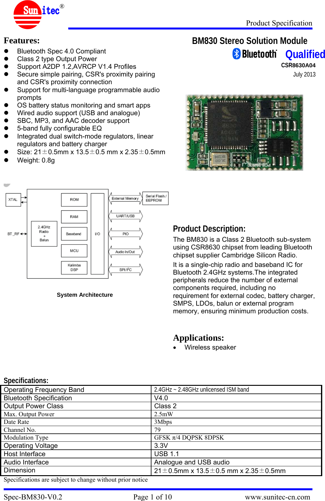 Product Specification Spec-BM830-V0.2                                     Page 1 of 10                                      www.sunitec-cn.com  ® Features: z  Bluetooth Spec 4.0 Compliant z  Class 2 type Output Power z  Support A2DP 1.2,AVRCP V1.4 Profiles z  Secure simple pairing, CSR&apos;s proximity pairing and CSR&apos;s proximity connection z  Support for multi-language programmable audio prompts z  OS battery status monitoring and smart apps z  Wired audio support (USB and analogue) z  SBC, MP3, and AAC decoder support z  5-band fully configurable EQ z  Integrated dual switch-mode regulators, linear regulators and battery charger z Size: 21±0.5mm x 13.5±0.5 mm x 2.35±0.5mmz Weight: 0.8g     System Architecture  BM830 Stereo Solution Module                                                                                        CSR8630A04                           July 2013           Product Description: The BM830 is a Class 2 Bluetooth sub-system using CSR8630 chipset from leading Bluetooth chipset supplier Cambridge Silicon Radio.  It is a single-chip radio and baseband IC for Bluetooth 2.4GHz systems.The integrated peripherals reduce the number of external components required, including no requirement for external codec, battery charger,SMPS, LDOs, balun or external program memory, ensuring minimum production costs.   Applications: • Wireless speaker    Specifications: Operating Frequency Band  2.4GHz ~ 2.48GHz unlicensed ISM band Bluetooth Specification  V4.0 Output Power Class  Class 2 Max. Output Power  2.5mW Date Rate  3Mbps Channel No.  79 Modulation Type  GFSK π/4 DQPSK 8DPSK Operating Voltage  3.3V  Host Interface  USB 1.1 Audio Interface  Analogue and USB audio Dimension  21±0.5mm x 13.5±0.5 mm x 2.35±0.5mm Specifications are subject to change without prior notice  Qualified 
