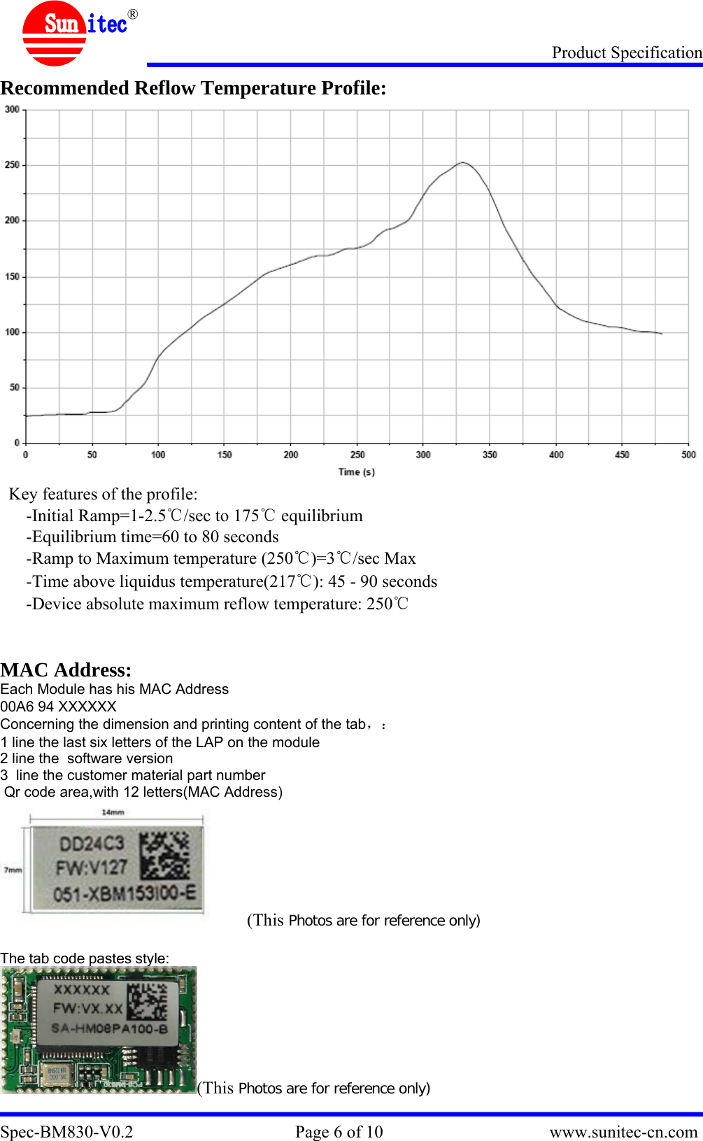 Product Specification Spec-BM830-V0.2                                     Page 6 of 10                                      www.sunitec-cn.com  ® Recommended Reflow Temperature Profile:  Key features of the profile: -Initial Ramp=1-2.5℃/sec to 175℃ equilibrium -Equilibrium time=60 to 80 seconds -Ramp to Maximum temperature (250℃)=3℃/sec Max -Time above liquidus temperature(217℃): 45 - 90 seconds -Device absolute maximum reflow temperature: 250℃   MAC Address: Each Module has his MAC Address 00A6 94 XXXXXX Concerning the dimension and printing content of the tab，： 1 line the last six letters of the LAP on the module 2 line the  software version 3  line the customer material part number  Qr code area,with 12 letters(MAC Address)       (This Photos are for reference only)  The tab code pastes style: (This Photos are for reference only) 
