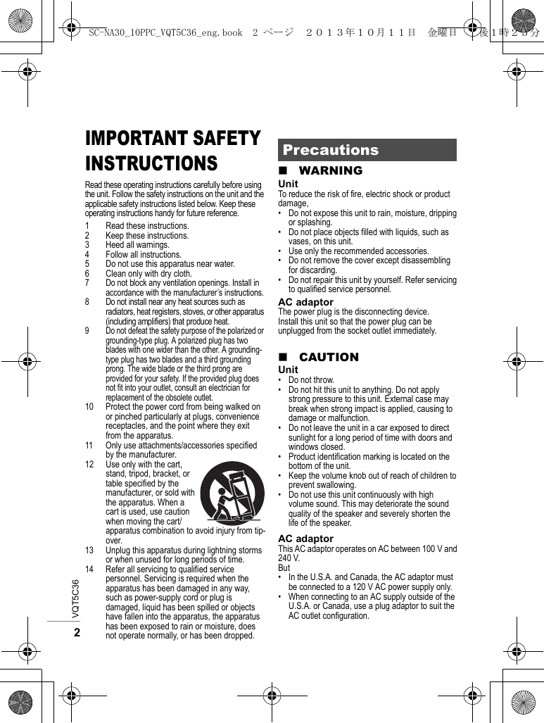 VQT5C362IMPORTANT SAFETY INSTRUCTIONSRead these operating instructions carefully before using the unit. Follow the safety instructions on the unit and the applicable safety instructions listed below. Keep these operating instructions handy for future reference.1 Read these instructions.2 Keep these instructions.3 Heed all warnings.4 Follow all instructions.5 Do not use this apparatus near water.6 Clean only with dry cloth.7 Do not block any ventilation openings. Install in accordance with the manufacturer’s instructions.8 Do not install near any heat sources such as radiators, heat registers, stoves, or other apparatus (including amplifiers) that produce heat.9 Do not defeat the safety purpose of the polarized or grounding-type plug. A polarized plug has two blades with one wider than the other. A grounding-type plug has two blades and a third grounding prong. The wide blade or the third prong are provided for your safety. If the provided plug does not fit into your outlet, consult an electrician for replacement of the obsolete outlet.10 Protect the power cord from being walked on or pinched particularly at plugs, convenience receptacles, and the point where they exit from the apparatus.11 Only use attachments/accessories specified by the manufacturer.12 Use only with the cart, stand, tripod, bracket, or table specified by the manufacturer, or sold with the apparatus. When a cart is used, use caution when moving the cart/apparatus combination to avoid injury from tip-over.13 Unplug this apparatus during lightning storms or when unused for long periods of time.14 Refer all servicing to qualified service personnel. Servicing is required when the apparatus has been damaged in any way, such as power-supply cord or plug is damaged, liquid has been spilled or objects have fallen into the apparatus, the apparatus has been exposed to rain or moisture, does not operate normally, or has been dropped.∫WARNINGUnitTo reduce the risk of fire, electric shock or product damage,• Do not expose this unit to rain, moisture, dripping or splashing.• Do not place objects filled with liquids, such as vases, on this unit.• Use only the recommended accessories.• Do not remove the cover except disassembling for discarding.• Do not repair this unit by yourself. Refer servicing to qualified service personnel.AC adaptorThe power plug is the disconnecting device.Install this unit so that the power plug can be unplugged from the socket outlet immediately.∫CAUTIONUnit• Do not throw.• Do not hit this unit to anything. Do not apply strong pressure to this unit. External case may break when strong impact is applied, causing to damage or malfunction.• Do not leave the unit in a car exposed to direct sunlight for a long period of time with doors and windows closed.• Product identification marking is located on the bottom of the unit.• Keep the volume knob out of reach of children to prevent swallowing.• Do not use this unit continuously with high volume sound. This may deteriorate the sound quality of the speaker and severely shorten the life of the speaker.AC adaptorThis AC adaptor operates on AC between 100 V and 240 V.But• In the U.S.A. and Canada, the AC adaptor must be connected to a 120 V AC power supply only.• When connecting to an AC supply outside of the U.S.A. or Canada, use a plug adaptor to suit the AC outlet configuration.PrecautionsSC-NA30_10PPC_VQT5C36_eng.book  2 ページ  ２０１３年１０月１１日　金曜日　午後１時２５分