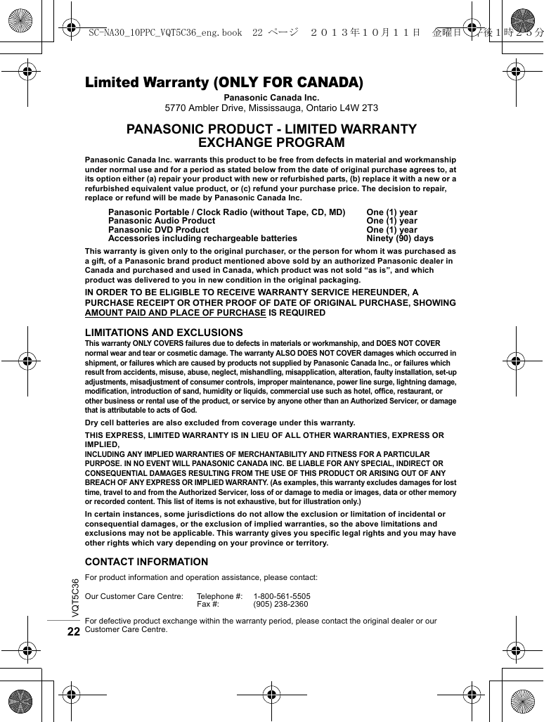 VQT5C3622Limited Warranty (ONLY FOR CANADA)Panasonic Canada Inc.5770 Ambler Drive, Mississauga, Ontario L4W 2T3PANASONIC PRODUCT - LIMITED WARRANTYEXCHANGE PROGRAMPanasonic Canada Inc. warrants this product to be free from defects in material and workmanship under normal use and for a period as stated below from the date of original purchase agrees to, at its option either (a) repair your product with new or refurbished parts, (b) replace it with a new or a refurbished equivalent value product, or (c) refund your purchase price. The decision to repair, replace or refund will be made by Panasonic Canada Inc.This warranty is given only to the original purchaser, or the person for whom it was purchased as a gift, of a Panasonic brand product mentioned above sold by an authorized Panasonic dealer in Canada and purchased and used in Canada, which product was not sold “as is”, and which product was delivered to you in new condition in the original packaging.IN ORDER TO BE ELIGIBLE TO RECEIVE WARRANTY SERVICE HEREUNDER, A PURCHASE RECEIPT OR OTHER PROOF OF DATE OF ORIGINAL PURCHASE, SHOWING AMOUNT PAID AND PLACE OF PURCHASE IS REQUIREDLIMITATIONS AND EXCLUSIONSThis warranty ONLY COVERS failures due to defects in materials or workmanship, and DOES NOT COVER normal wear and tear or cosmetic damage. The warranty ALSO DOES NOT COVER damages which occurred in shipment, or failures which are caused by products not supplied by Panasonic Canada Inc., or failures which result from accidents, misuse, abuse, neglect, mishandling, misapplication, alteration, faulty installation, set-up adjustments, misadjustment of consumer controls, improper maintenance, power line surge, lightning damage, modification, introduction of sand, humidity or liquids, commercial use such as hotel, office, restaurant, or other business or rental use of the product, or service by anyone other than an Authorized Servicer, or damage that is attributable to acts of God.Dry cell batteries are also excluded from coverage under this warranty.THIS EXPRESS, LIMITED WARRANTY IS IN LIEU OF ALL OTHER WARRANTIES, EXPRESS OR IMPLIED,INCLUDING ANY IMPLIED WARRANTIES OF MERCHANTABILITY AND FITNESS FOR A PARTICULAR PURPOSE. IN NO EVENT WILL PANASONIC CANADA INC. BE LIABLE FOR ANY SPECIAL, INDIRECT OR CONSEQUENTIAL DAMAGES RESULTING FROM THE USE OF THIS PRODUCT OR ARISING OUT OF ANY BREACH OF ANY EXPRESS OR IMPLIED WARRANTY. (As examples, this warranty excludes damages for lost time, travel to and from the Authorized Servicer, loss of or damage to media or images, data or other memory or recorded content. This list of items is not exhaustive, but for illustration only.)In certain instances, some jurisdictions do not allow the exclusion or limitation of incidental or consequential damages, or the exclusion of implied warranties, so the above limitations and exclusions may not be applicable. This warranty gives you specific legal rights and you may have other rights which vary depending on your province or territory.CONTACT INFORMATIONPanasonic Portable / Clock Radio (without Tape, CD, MD)Panasonic Audio ProductPanasonic DVD ProductAccessories including rechargeable batteriesOne (1) yearOne (1) yearOne (1) yearNinety (90) daysFor product information and operation assistance, please contact:Our Customer Care Centre: Telephone #:Fax #:1-800-561-5505(905) 238-2360For defective product exchange within the warranty period, please contact the original dealer or our Customer Care Centre.SC-NA30_10PPC_VQT5C36_eng.book  22 ページ  ２０１３年１０月１１日　金曜日　午後１時２５分