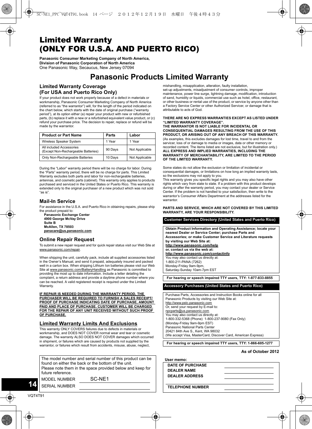 14VQT4T91Limited Warranty (ONLY FOR U.S.A. AND PUERTO RICO)Panasonic Consumer Marketing Company of North America, Division of Panasonic Corporation of North AmericaOne Panasonic Way, Secaucus, New Jersey 07094Panasonic Products Limited WarrantyLimited Warranty Coverage(For USA and Puerto Rico Only)If your product does not work properly because of a defect in materials or workmanship, Panasonic Consumer Marketing Company of North America (referred to as “the warrantor”) will, for the length of the period indicated on the chart below, which starts with the date of original purchase (“warranty period”), at its option either (a) repair your product with new or refurbished parts, (b) replace it with a new or a refurbished equivalent value product, or (c) refund your purchase price. The decision to repair, replace or refund will be made by the warrantor.During the “Labor” warranty period there will be no charge for labor. During the “Parts” warranty period, there will be no charge for parts. This Limited Warranty excludes both parts and labor for non-rechargeable batteries, antennas, and cosmetic parts (cabinet). This warranty only applies to products purchased and serviced in the United States or Puerto Rico. This warranty is extended only to the original purchaser of a new product which was not sold “as is”.Mail-In ServiceFor assistance in the U.S.A. and Puerto Rico in obtaining repairs, please ship the product prepaid to:Panasonic Exchange Center 4900 George McVay Drive Suite B McAllen, TX 78503panacare@us.panasonic.comOnline Repair RequestTo submit a new repair request and for quick repair status visit our Web Site at www.panasonic.com/repair.When shipping the unit, carefully pack, include all supplied accessories listed in the Owner’s Manual, and send it prepaid, adequately insured and packed well in a carton box. When shipping Lithium Ion batteries please visit our Web Site at www.panasonic.com/BatteryHandling as Panasonic is committed to providing the most up to date information. Include a letter detailing the complaint, a return address and provide a daytime phone number where you can be reached. A valid registered receipt is required under the Limited Warranty.IF REPAIR IS NEEDED DURING THE WARRANTY PERIOD, THE PURCHASER WILL BE REQUIRED TO FURNISH A SALES RECEIPT/PROOF OF PURCHASE INDICATING DATE OF PURCHASE, AMOUNT PAID AND PLACE OF PURCHASE. CUSTOMER WILL BE CHARGED FOR THE REPAIR OF ANY UNIT RECEIVED WITHOUT SUCH PROOF OF PURCHASE.Limited Warranty Limits And ExclusionsThis warranty ONLY COVERS failures due to defects in materials or workmanship, and DOES NOT COVER normal wear and tear or cosmetic damage. The warranty ALSO DOES NOT COVER damages which occurred in shipment, or failures which are caused by products not supplied by the warrantor, or failures which result from accidents, misuse, abuse, neglect, mishandling, misapplication, alteration, faulty installation, set-up adjustments, misadjustment of consumer controls, improper maintenance, power line surge, lightning damage, modification, introduction of sand, humidity or liquids, commercial use such as hotel, office, restaurant, or other business or rental use of the product, or service by anyone other than a Factory Service Center or other Authorized Servicer, or damage that is attributable to acts of God.THERE ARE NO EXPRESS WARRANTIES EXCEPT AS LISTED UNDER “LIMITED WARRANTY COVERAGE”.THE WARRANTOR IS NOT LIABLE FOR INCIDENTAL OR CONSEQUENTIAL DAMAGES RESULTING FROM THE USE OF THIS PRODUCT, OR ARISING OUT OF ANY BREACH OF THIS WARRANTY. (As examples, this excludes damages for lost time, travel to and from the servicer, loss of or damage to media or images, data or other memory or recorded content. The items listed are not exclusive, but for illustration only.)ALL EXPRESS AND IMPLIED WARRANTIES, INCLUDING THE WARRANTY OF MERCHANTABILITY, ARE LIMITED TO THE PERIOD OF THE LIMITED WARRANTY.Some states do not allow the exclusion or limitation of incidental or consequential damages, or limitations on how long an implied warranty lasts, so the exclusions may not apply to you.This warranty gives you specific legal rights and you may also have other rights which vary from state to state. If a problem with this product develops during or after the warranty period, you may contact your dealer or Service Center. If the problem is not handled to your satisfaction, then write to the warrantor’s Consumer Affairs Department at the addresses listed for the warrantor.PARTS AND SERVICE, WHICH ARE NOT COVERED BY THIS LIMITED WARRANTY, ARE YOUR RESPONSIBILITY.As of October 2012Product or Part Name Parts LaborWireless Speaker System 1 Year 1 YearAll included Accessories(Except Non-Rechargeable Batteries) 90 Days Not ApplicableOnly Non-Rechargeable Batteries 10 Days Not ApplicableCustomer Services Directory (United States and Puerto Rico)Obtain Product Information and Operating Assistance; locate your nearest Dealer or Service Center; purchase Parts and Accessories; or make Customer Service and Literature requests by visiting our Web Site at:http://www.panasonic.com/helpor, contact us via the web at:http://www.panasonic.com/contactinfoYou may also contact us directly at:1-800-211-PANA (7262)Monday-Friday 9am-9pm, Saturday-Sunday 10am-7pm ESTFor hearing or speech impaired TTY users, TTY: 1-877-833-8855Accessory Purchases (United States and Puerto Rico)Purchase Parts, Accessories and Instruction Books online for all Panasonic Products by visiting our Web Site at: http://www.pstc.panasonic.comOr, send your request by E-mail to: npcparts@us.panasonic.comYou may also contact us directly at:1-800-332-5368 (Phone)  1-800-237-9080 (Fax Only)(Monday-Friday 9am-9pm EST)Panasonic National Parts Center20421 84th Ave S., Kent, WA 98032(We accept Visa, MasterCard, Discover Card, American Express)For hearing or speech impaired TTY users, TTY: 1-866-605-1277The model number and serial number of this product can be found on either the back or the bottom of the unit.Please note them in the space provided below and keep for future reference.MODEL NUMBER SC-NE1SERIAL NUMBER User memo:DATE OF PURCHASE DEALER NAME DEALER ADDRESSTELEPHONE NUMBERSC-NE1_PPC~VQT4T91.book  14 ページ  ２０１２年１２月１９日　水曜日　午後４時４３分