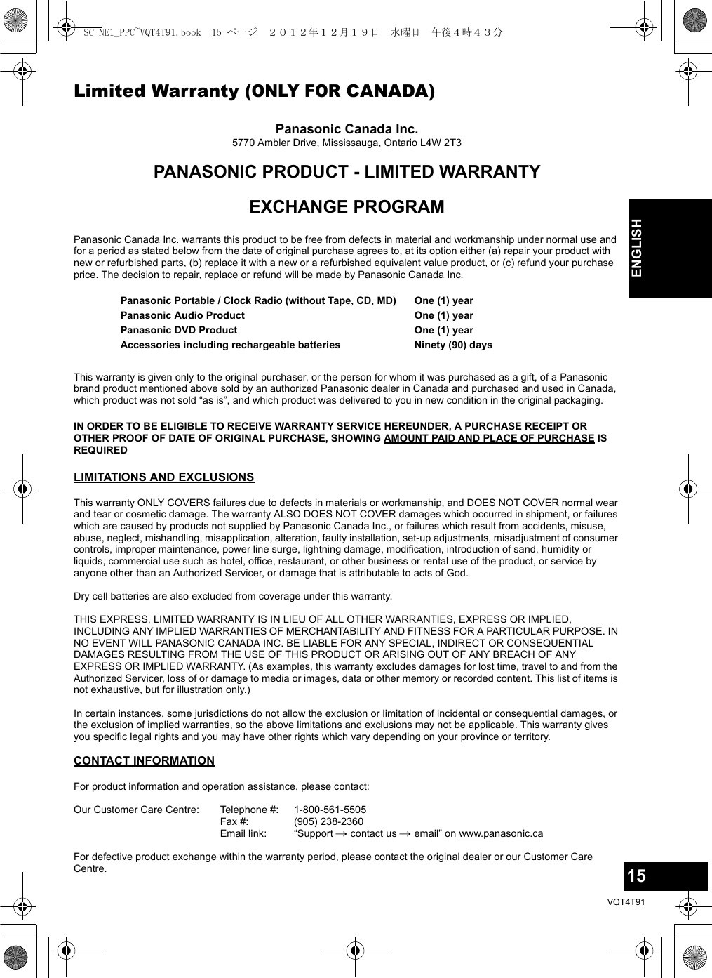 15VQT4T91ENGLISHLimited Warranty (ONLY FOR CANADA)Panasonic Canada Inc.5770 Ambler Drive, Mississauga, Ontario L4W 2T3PANASONIC PRODUCT - LIMITED WARRANTYEXCHANGE PROGRAMPanasonic Canada Inc. warrants this product to be free from defects in material and workmanship under normal use and for a period as stated below from the date of original purchase agrees to, at its option either (a) repair your product with new or refurbished parts, (b) replace it with a new or a refurbished equivalent value product, or (c) refund your purchase price. The decision to repair, replace or refund will be made by Panasonic Canada Inc.This warranty is given only to the original purchaser, or the person for whom it was purchased as a gift, of a Panasonic brand product mentioned above sold by an authorized Panasonic dealer in Canada and purchased and used in Canada, which product was not sold “as is”, and which product was delivered to you in new condition in the original packaging.IN ORDER TO BE ELIGIBLE TO RECEIVE WARRANTY SERVICE HEREUNDER, A PURCHASE RECEIPT OR OTHER PROOF OF DATE OF ORIGINAL PURCHASE, SHOWING AMOUNT PAID AND PLACE OF PURCHASE IS REQUIRED LIMITATIONS AND EXCLUSIONSThis warranty ONLY COVERS failures due to defects in materials or workmanship, and DOES NOT COVER normal wear and tear or cosmetic damage. The warranty ALSO DOES NOT COVER damages which occurred in shipment, or failures which are caused by products not supplied by Panasonic Canada Inc., or failures which result from accidents, misuse, abuse, neglect, mishandling, misapplication, alteration, faulty installation, set-up adjustments, misadjustment of consumer controls, improper maintenance, power line surge, lightning damage, modification, introduction of sand, humidity or liquids, commercial use such as hotel, office, restaurant, or other business or rental use of the product, or service by anyone other than an Authorized Servicer, or damage that is attributable to acts of God.Dry cell batteries are also excluded from coverage under this warranty.THIS EXPRESS, LIMITED WARRANTY IS IN LIEU OF ALL OTHER WARRANTIES, EXPRESS OR IMPLIED, INCLUDING ANY IMPLIED WARRANTIES OF MERCHANTABILITY AND FITNESS FOR A PARTICULAR PURPOSE. IN NO EVENT WILL PANASONIC CANADA INC. BE LIABLE FOR ANY SPECIAL, INDIRECT OR CONSEQUENTIAL DAMAGES RESULTING FROM THE USE OF THIS PRODUCT OR ARISING OUT OF ANY BREACH OF ANY EXPRESS OR IMPLIED WARRANTY. (As examples, this warranty excludes damages for lost time, travel to and from the Authorized Servicer, loss of or damage to media or images, data or other memory or recorded content. This list of items is not exhaustive, but for illustration only.)In certain instances, some jurisdictions do not allow the exclusion or limitation of incidental or consequential damages, or the exclusion of implied warranties, so the above limitations and exclusions may not be applicable. This warranty gives you specific legal rights and you may have other rights which vary depending on your province or territory.CONTACT INFORMATIONPanasonic Portable / Clock Radio (without Tape, CD, MD)Panasonic Audio ProductPanasonic DVD ProductAccessories including rechargeable batteriesOne (1) yearOne (1) yearOne (1) yearNinety (90) daysFor product information and operation assistance, please contact:Our Customer Care Centre: Telephone #:Fax #:Email link:1-800-561-5505(905) 238-2360“Support # contact us # email” on www.panasonic.caFor defective product exchange within the warranty period, please contact the original dealer or our Customer Care Centre.SC-NE1_PPC~VQT4T91.book  15 ページ  ２０１２年１２月１９日　水曜日　午後４時４３分