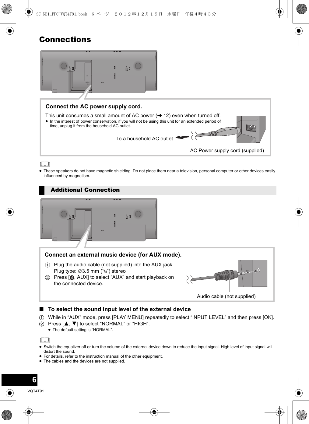 6VQT4T91Connections≥These speakers do not have magnetic shielding. Do not place them near a television, personal computer or other devices easily influenced by magnetism.∫To select the sound input level of the external device1While in “AUX” mode, press [PLAY MENU] repeatedly to select “INPUT LEVEL” and then press [OK].2Press [3,4] to select “NORMAL” or “HIGH”.≥The default setting is “NORMAL”.≥Switch the equalizer off or turn the volume of the external device down to reduce the input signal. High level of input signal will distort the sound.≥For details, refer to the instruction manual of the other equipment.≥The cables and the devices are not supplied.Additional ConnectionモヤチリワConnect the AC power supply cord.To a household AC outletAC Power supply cord (supplied)This unit consumes a small amount of AC power (l12) even when turned off.≥In the interest of power conservation, if you will not be using this unit for an extended period of time, unplug it from the household AC outlet.モヤチリワConnect an external music device (for AUX mode).1Plug the audio cable (not supplied) into the AUX jack.Plug type: ‰3.5 mm (1/8q) stereo2Press [ , AUX] to select “AUX” and start playback on the connected device.Audio cable (not supplied)SC-NE1_PPC~VQT4T91.book  6 ページ  ２０１２年１２月１９日　水曜日　午後４時４３分