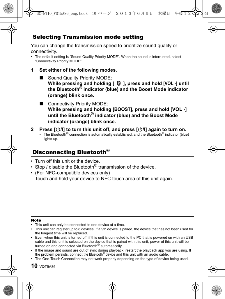 VQT5A8610You can change the transmission speed to prioritize sound quality or connectivity.• The default setting is “Sound Quality Priority MODE”. When the sound is interrupted, select “Connectivity Priority MODE”.1 Set either of the following modes.∫Sound Quality Priority MODE: While pressing and holding [   ], press and hold [VOL -] until the Bluetooth® indicator (blue) and the Boost Mode indicator (orange) blink once.∫Connectivity Priority MODE: While pressing and holding [BOOST], press and hold [VOL -] until the Bluetooth® indicator (blue) and the Boost Mode indicator (orange) blink once.2 Press [Í/I] to turn this unit off, and press [Í/I] again to turn on.• The Bluetooth® connection is automatically established, and the Bluetooth® indicator (blue) lights up.• Turn off this unit or the device.• Stop / disable the Bluetooth® transmission of the device.• (For NFC-compatible devices only)Touch and hold your device to NFC touch area of this unit again.Note• This unit can only be connected to one device at a time.• This unit can register up to 8 devices. If a 9th device is paired, the device that has not been used for the longest time will be replaced.• Even when this unit is turned off, if this unit is connected to the PC that is powered on with an USB cable and this unit is selected on the device that is paired with this unit, power of this unit will be turned on and connected via Bluetooth® automatically.• If the image and sound are out of sync during playback, restart the playback app you are using. If the problem persists, connect the Bluetooth® device and this unit with an audio cable.• The One-Touch Connection may not work properly depending on the type of device being used.Selecting Transmission mode settingDisconnecting Bluetooth®SC-NT10_VQT5A86_eng.book  10 ページ  ２０１３年６月６日　木曜日　午後１２時２２分
