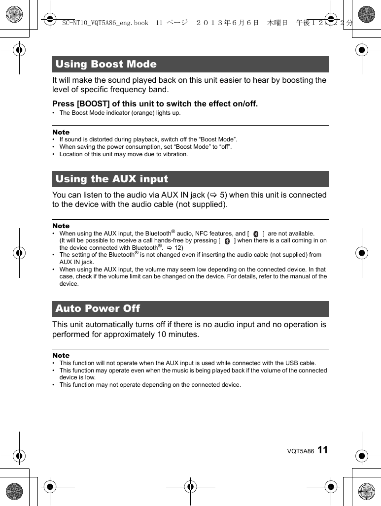 11VQT5A86It will make the sound played back on this unit easier to hear by boosting the level of specific frequency band.Press [BOOST] of this unit to switch the effect on/off.• The Boost Mode indicator (orange) lights up.Note• If sound is distorted during playback, switch off the “Boost Mode”.• When saving the power consumption, set “Boost Mode” to “off”.• Location of this unit may move due to vibration.You can listen to the audio via AUX IN jack (&gt;5) when this unit is connected to the device with the audio cable (not supplied).Note• When using the AUX input, the Bluetooth® audio, NFC features, and [   ]  are not available. (It will be possible to receive a call hands-free by pressing [   ] when there is a call coming in on the device connected with Bluetooth®.  &gt;12)• The setting of the Bluetooth® is not changed even if inserting the audio cable (not supplied) from AUX IN jack.• When using the AUX input, the volume may seem low depending on the connected device. In that case, check if the volume limit can be changed on the device. For details, refer to the manual of the device.This unit automatically turns off if there is no audio input and no operation is performed for approximately 10 minutes.Note• This function will not operate when the AUX input is used while connected with the USB cable.• This function may operate even when the music is being played back if the volume of the connected device is low.• This function may not operate depending on the connected device.Using Boost ModeUsing the AUX inputAuto Power OffSC-NT10_VQT5A86_eng.book  11 ページ  ２０１３年６月６日　木曜日　午後１２時２２分