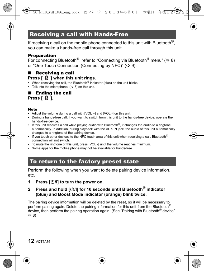 VQT5A8612If receiving a call on the mobile phone connected to this unit with Bluetooth®, you can make a hands-free call through this unit.PreparationFor connecting Bluetooth®, refer to “Connecting via Bluetooth® menu” (&gt;8) or “One-Touch Connection (Connecting by NFC)” (&gt;9).∫Receiving a callPress [   ] when this unit rings.• When receiving the call, the Bluetooth® indicator (blue) on the unit blinks.• Talk into the microphone  (&gt;5) on this unit.∫Ending the callPress [   ].Note• Adjust the volume during a call with [VOL +] and [VOL -] on this unit.• During a hands-free call, if you want to switch from this unit to the hands-free device, operate the hands-free device.• If this unit receives a call while playing audio with Bluetooth®, it changes the audio to a ringtone automatically. In addition, during playback with the AUX IN jack, the audio of this unit automatically changes to a ringtone of the pairing device.• If you touch other devices to the NFC touch area of this unit when receiving a call, Bluetooth® connection will not switch.• To mute the ringtone of this unit, press [VOL -] until the volume reaches minimum.• Some apps for the mobile phone may not be available for hands-free.Perform the following when you want to delete pairing device information, etc.1 Press [Í/I] to turn the power on.2 Press and hold [Í/I] for 10 seconds until Bluetooth® indicator (blue) and Boost Mode indicator (orange) blink twice.The pairing device information will be deleted by the reset, so it will be necessary to perform pairing again. Delete the pairing information for this unit from the Bluetooth® device, then perform the pairing operation again. (See “Pairing with Bluetooth® device” &gt;8)Receiving a call with Hands-FreeTo return to the factory preset stateSC-NT10_VQT5A86_eng.book  12 ページ  ２０１３年６月６日　木曜日　午後１２時２２分
