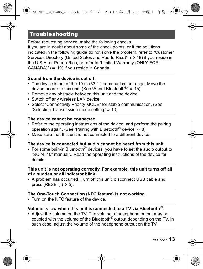 13VQT5A86Before requesting service, make the following checks.If you are in doubt about some of the check points, or if the solutions indicated in the following guide do not solve the problem, refer to “Customer Services Directory (United States and Puerto Rico)”  (&gt;18) if you reside in the U.S.A. or Puerto Rico, or refer to “Limited Warranty (ONLY FOR CANADA)” (&gt;19) if you reside in Canada.Sound from the device is cut off.• The device is out of the 10 m (33 ft.) communication range. Move the device nearer to this unit. (See “About Bluetooth®” &gt;15)• Remove any obstacle between this unit and the device.• Switch off any wireless LAN device.• Select “Connectivity Priority MODE” for stable communication. (See “Selecting Transmission mode setting” &gt;10)The device cannot be connected.• Refer to the operating instructions of the device, and perform the pairing operation again. (See “Pairing with Bluetooth® device” &gt;8)• Make sure that this unit is not connected to a different device.The device is connected but audio cannot be heard from this unit.• For some built-in Bluetooth® devices, you have to set the audio output to “SC-NT10” manually. Read the operating instructions of the device for details.This unit is not operating correctly. For example, this unit turns off all of a sudden or all indicator blink. • A problem has occurred. Turn off this unit, disconnect USB cable and press [RESET] (&gt;5).The One-Touch Connection (NFC feature) is not working.• Turn on the NFC feature of the device. Volume is low when this unit is connected to a TV via Bluetooth®.• Adjust the volume on the TV. The volume of headphone output may be coupled with the volume of the Bluetooth® output depending on the TV. In such case, adjust the volume of the headphone output on the TV.TroubleshootingSC-NT10_VQT5A86_eng.book  13 ページ  ２０１３年６月６日　木曜日　午後１２時２２分