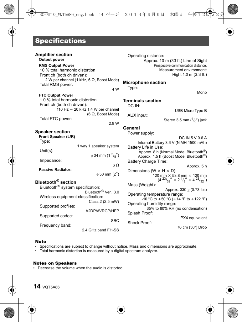 VQT5A8614 Notes on Speakers• Decrease the volume when the audio is distorted.SpecificationsAmplifier sectionOutput powerRMS Output Power10 % total harmonic distortionFront ch (both ch driven):2 W per channel (1 kHz, 6 ≠, Boost Mode)Total RMS power:4WFTC Output Power1.0 % total harmonic distortionFront ch (both ch driven):110 Hz j 20 kHz 1.4 W per channel(6 ≠, Boost Mode)Total FTC power:2.8 WSpeaker sectionFront Speaker (L/R)Type:1 way 1 speaker systemUnit(s):φ34 mm (1 3/8q)Impedance:6≠Passive Radiator:φ50 mm (2q)Bluetooth® sectionBluetooth® system specification:Bluetooth®Ver. 3.0Wireless equipment classification:Class 2(2.5mW)Supported profiles:A2DP/AVRCP/HFPSupported codec:SBCFrequency band:2.4 GHz band FH-SSOperating distance: Approx. 10 m (33 ft.) Line of SightProspective communication distance.Measurement environment:Hight 1.0 m (3.3 ft.)Microphone sectionType:MonoTerminals sectionDC IN:USB Micro Type BAUX input:Stereo 3.5 mm (1/8q) jackGeneralPower supply:DC IN 5V 0.6AInternal Battery 3.6 V (NiMH 1500 mAh)Battery Life in Use:Approx. 8 h (Normal Mode, Bluetooth®)Approx. 1.5 h (Boost Mode, Bluetooth®)Battery Charge Time:Approx. 5 hDimensions (W k H k D):120 mm k 53.8 mm k 120 mm(4 23/32q k 2 1/8q k 4 23/32q)Mass (Weight):Approx. 330 g (0.73 lbs)Operating temperature range:-10 oC to i50 oC (i14 oF to i122 oF)Operating humidity range: 35% to 80% RH (no condensation)Splash Proof: IPX4 equivalentShock Proof: 76 cm (30q) DropNote• Specifications are subject to change without notice. Mass and dimensions are approximate.• Total harmonic distortion is measured by a digital spectrum analyzer.SC-NT10_VQT5A86_eng.book  14 ページ  ２０１３年６月６日　木曜日　午後１２時２２分