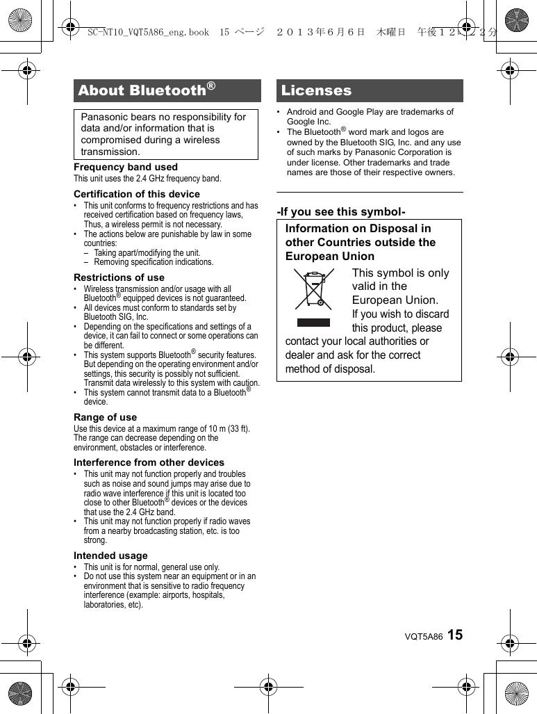15VQT5A86Frequency band usedThis unit uses the 2.4 GHz frequency band.Certification of this device• This unit conforms to frequency restrictions and has received certification based on frequency laws, Thus, a wireless permit is not necessary.• The actions below are punishable by law in some countries:– Taking apart/modifying the unit.– Removing specification indications.Restrictions of use• Wireless transmission and/or usage with all Bluetooth® equipped devices is not guaranteed.• All devices must conform to standards set by Bluetooth SIG, Inc.• Depending on the specifications and settings of a device, it can fail to connect or some operations can be different.• This system supports Bluetooth® security features. But depending on the operating environment and/or settings, this security is possibly not sufficient. Transmit data wirelessly to this system with caution.• This system cannot transmit data to a Bluetooth® device.Range of useUse this device at a maximum range of 10 m (33 ft).The range can decrease depending on the environment, obstacles or interference.Interference from other devices• This unit may not function properly and troubles such as noise and sound jumps may arise due to radio wave interference if this unit is located too close to other Bluetooth® devices or the devices that use the 2.4 GHz band.• This unit may not function properly if radio waves from a nearby broadcasting station, etc. is too strong.Intended usage• This unit is for normal, general use only.• Do not use this system near an equipment or in an environment that is sensitive to radio frequency interference (example: airports, hospitals, laboratories, etc).• Android and Google Play are trademarks of Google Inc.• The Bluetooth® word mark and logos are owned by the Bluetooth SIG, Inc. and any use of such marks by Panasonic Corporation is under license. Other trademarks and trade names are those of their respective owners.-If you see this symbol-About Bluetooth®Panasonic bears no responsibility for data and/or information that is compromised during a wireless transmission.LicensesInformation on Disposal in other Countries outside the European UnionThis symbol is only valid in the European Union.If you wish to discard this product, please contact your local authorities or dealer and ask for the correct method of disposal.SC-NT10_VQT5A86_eng.book  15 ページ  ２０１３年６月６日　木曜日　午後１２時２２分