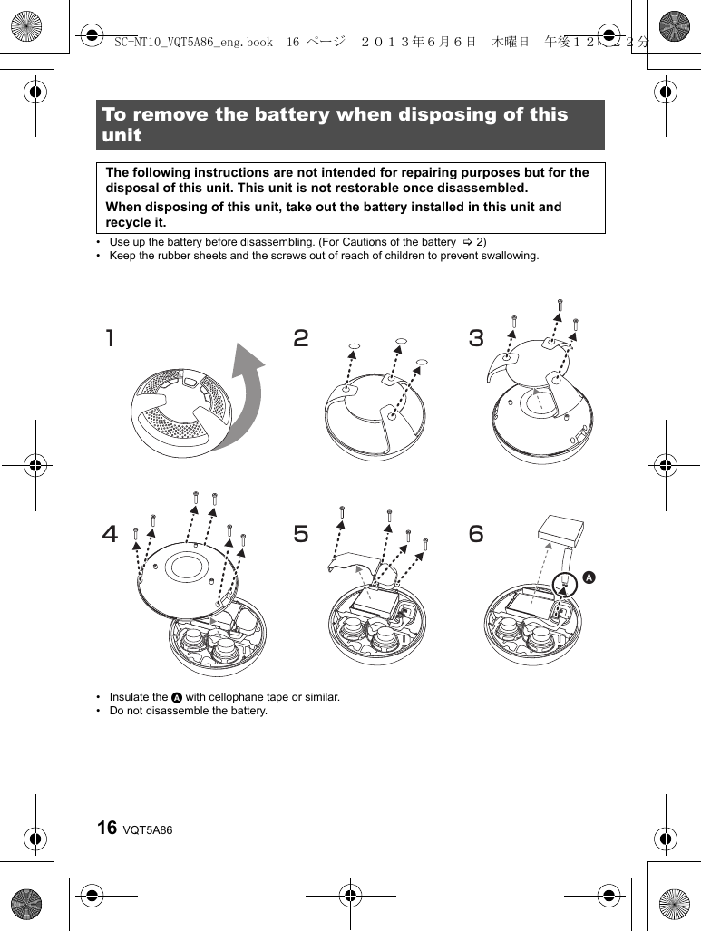 VQT5A8616• Use up the battery before disassembling. (For Cautions of the battery  &gt;2)• Keep the rubber sheets and the screws out of reach of children to prevent swallowing.• Insulate the A with cellophane tape or similar.• Do not disassemble the battery.To remove the battery when disposing of this unitThe following instructions are not intended for repairing purposes but for the disposal of this unit. This unit is not restorable once disassembled.When disposing of this unit, take out the battery installed in this unit and recycle it.321456SC-NT10_VQT5A86_eng.book  16 ページ  ２０１３年６月６日　木曜日　午後１２時２２分