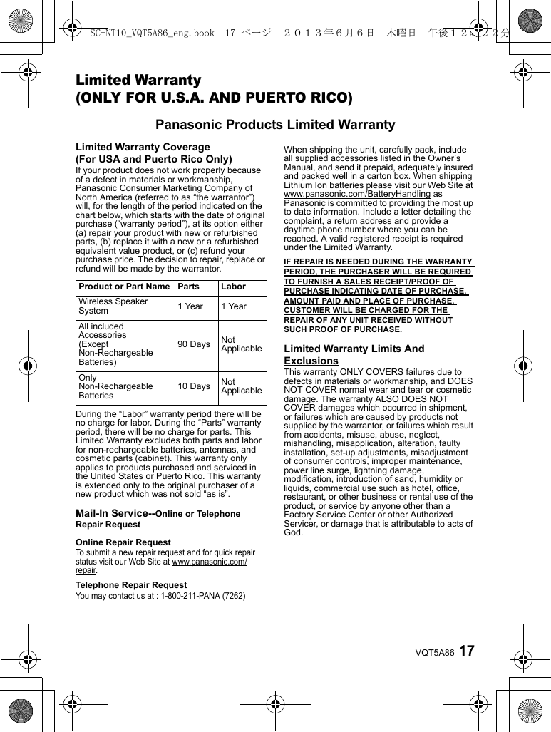 17VQT5A86Limited Warranty(ONLY FOR U.S.A. AND PUERTO RICO)Panasonic Products Limited WarrantyLimited Warranty Coverage (For USA and Puerto Rico Only)If your product does not work properly because of a defect in materials or workmanship, Panasonic Consumer Marketing Company of North America (referred to as “the warrantor”) will, for the length of the period indicated on the chart below, which starts with the date of original purchase (“warranty period”), at its option either (a) repair your product with new or refurbished parts, (b) replace it with a new or a refurbished equivalent value product, or (c) refund your purchase price. The decision to repair, replace or refund will be made by the warrantor.During the “Labor” warranty period there will be no charge for labor. During the “Parts” warranty period, there will be no charge for parts. This Limited Warranty excludes both parts and labor for non-rechargeable batteries, antennas, and cosmetic parts (cabinet). This warranty only applies to products purchased and serviced in the United States or Puerto Rico. This warranty is extended only to the original purchaser of a new product which was not sold “as is”.Mail-In Service--Online or TelephoneRepair RequestOnline Repair RequestTo submit a new repair request and for quick repair status visit our Web Site at www.panasonic.com/repair.Telephone Repair RequestYou may contact us at : 1-800-211-PANA (7262)When shipping the unit, carefully pack, include all supplied accessories listed in the Owner’s Manual, and send it prepaid, adequately insured and packed well in a carton box. When shipping Lithium Ion batteries please visit our Web Site at www.panasonic.com/BatteryHandling as Panasonic is committed to providing the most up to date information. Include a letter detailing the complaint, a return address and provide a daytime phone number where you can be reached. A valid registered receipt is required under the Limited Warranty.IF REPAIR IS NEEDED DURING THE WARRANTY PERIOD, THE PURCHASER WILL BE REQUIRED TO FURNISH A SALES RECEIPT/PROOF OF PURCHASE INDICATING DATE OF PURCHASE, AMOUNT PAID AND PLACE OF PURCHASE. CUSTOMER WILL BE CHARGED FOR THE REPAIR OF ANY UNIT RECEIVED WITHOUT SUCH PROOF OF PURCHASE.Limited Warranty Limits And ExclusionsThis warranty ONLY COVERS failures due to defects in materials or workmanship, and DOES NOT COVER normal wear and tear or cosmetic damage. The warranty ALSO DOES NOT COVER damages which occurred in shipment, or failures which are caused by products not supplied by the warrantor, or failures which result from accidents, misuse, abuse, neglect, mishandling, misapplication, alteration, faulty installation, set-up adjustments, misadjustment of consumer controls, improper maintenance, power line surge, lightning damage, modification, introduction of sand, humidity or liquids, commercial use such as hotel, office, restaurant, or other business or rental use of the product, or service by anyone other than a Factory Service Center or other Authorized Servicer, or damage that is attributable to acts of God.Product or Part Name Parts LaborWireless Speaker System 1 Year 1 YearAll included Accessories(Except Non-Rechargeable Batteries)90 Days Not ApplicableOnly Non-Rechargeable Batteries10 Days Not ApplicableSC-NT10_VQT5A86_eng.book  17 ページ  ２０１３年６月６日　木曜日　午後１２時２２分