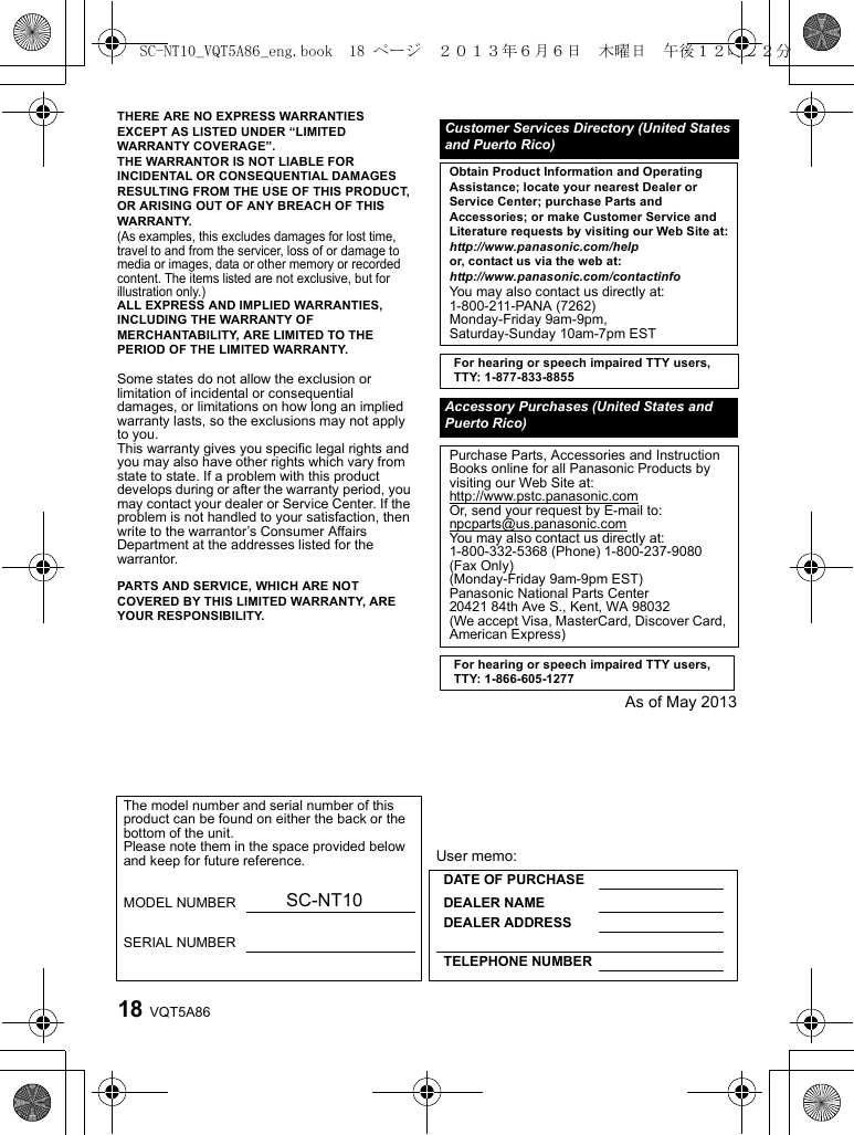 VQT5A8618THERE ARE NO EXPRESS WARRANTIES EXCEPT AS LISTED UNDER “LIMITED WARRANTY COVERAGE”.THE WARRANTOR IS NOT LIABLE FOR INCIDENTAL OR CONSEQUENTIAL DAMAGES RESULTING FROM THE USE OF THIS PRODUCT, OR ARISING OUT OF ANY BREACH OF THIS WARRANTY.(As examples, this excludes damages for lost time, travel to and from the servicer, loss of or damage to media or images, data or other memory or recorded content. The items listed are not exclusive, but for illustration only.)ALL EXPRESS AND IMPLIED WARRANTIES, INCLUDING THE WARRANTY OF MERCHANTABILITY, ARE LIMITED TO THE PERIOD OF THE LIMITED WARRANTY.Some states do not allow the exclusion or limitation of incidental or consequential damages, or limitations on how long an implied warranty lasts, so the exclusions may not apply to you.This warranty gives you specific legal rights and you may also have other rights which vary from state to state. If a problem with this product develops during or after the warranty period, you may contact your dealer or Service Center. If the problem is not handled to your satisfaction, then write to the warrantor’s Consumer Affairs Department at the addresses listed for the warrantor.PARTS AND SERVICE, WHICH ARE NOT COVERED BY THIS LIMITED WARRANTY, ARE YOUR RESPONSIBILITY.As of May 2013Customer Services Directory (United States and Puerto Rico)Obtain Product Information and Operating Assistance; locate your nearest Dealer or Service Center; purchase Parts and Accessories; or make Customer Service and Literature requests by visiting our Web Site at:http://www.panasonic.com/helpor, contact us via the web at:http://www.panasonic.com/contactinfoYou may also contact us directly at:1-800-211-PANA (7262)Monday-Friday 9am-9pm,Saturday-Sunday 10am-7pm ESTFor hearing or speech impaired TTY users, TTY: 1-877-833-8855Accessory Purchases (United States and Puerto Rico)Purchase Parts, Accessories and Instruction Books online for all Panasonic Products by visiting our Web Site at:http://www.pstc.panasonic.comOr, send your request by E-mail to:npcparts@us.panasonic.comYou may also contact us directly at:1-800-332-5368 (Phone) 1-800-237-9080 (Fax Only)(Monday-Friday 9am-9pm EST)Panasonic National Parts Center20421 84th Ave S., Kent, WA 98032(We accept Visa, MasterCard, Discover Card, American Express)For hearing or speech impaired TTY users, TTY: 1-866-605-1277The model number and serial number of this product can be found on either the back or the bottom of the unit.Please note them in the space provided below and keep for future reference. User memo:DATE OF PURCHASE MODEL NUMBER SC-NT10 DEALER NAME DEALER ADDRESSSERIAL NUMBERTELEPHONE NUMBERSC-NT10_VQT5A86_eng.book  18 ページ  ２０１３年６月６日　木曜日　午後１２時２２分