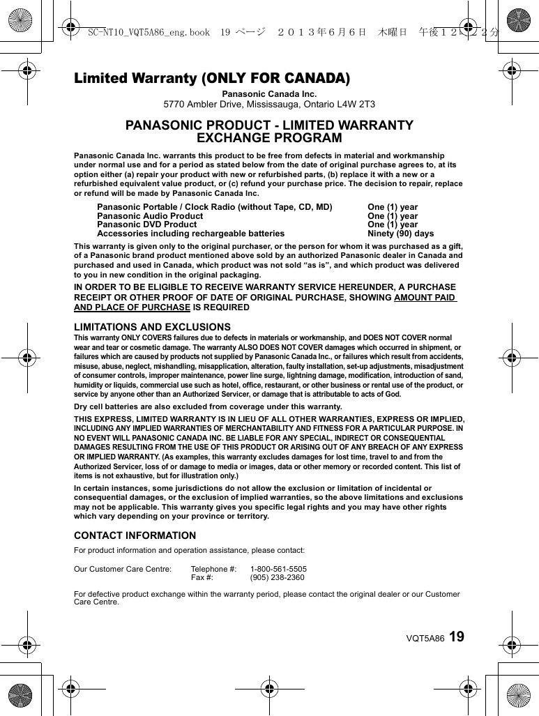 19VQT5A86Limited Warranty (ONLY FOR CANADA)Panasonic Canada Inc.5770 Ambler Drive, Mississauga, Ontario L4W 2T3PANASONIC PRODUCT - LIMITED WARRANTYEXCHANGE PROGRAMPanasonic Canada Inc. warrants this product to be free from defects in material and workmanship under normal use and for a period as stated below from the date of original purchase agrees to, at its option either (a) repair your product with new or refurbished parts, (b) replace it with a new or a refurbished equivalent value product, or (c) refund your purchase price. The decision to repair, replace or refund will be made by Panasonic Canada Inc.This warranty is given only to the original purchaser, or the person for whom it was purchased as a gift, of a Panasonic brand product mentioned above sold by an authorized Panasonic dealer in Canada and purchased and used in Canada, which product was not sold “as is”, and which product was delivered to you in new condition in the original packaging.IN ORDER TO BE ELIGIBLE TO RECEIVE WARRANTY SERVICE HEREUNDER, A PURCHASE RECEIPT OR OTHER PROOF OF DATE OF ORIGINAL PURCHASE, SHOWING AMOUNT PAID AND PLACE OF PURCHASE IS REQUIREDLIMITATIONS AND EXCLUSIONSThis warranty ONLY COVERS failures due to defects in materials or workmanship, and DOES NOT COVER normal wear and tear or cosmetic damage. The warranty ALSO DOES NOT COVER damages which occurred in shipment, or failures which are caused by products not supplied by Panasonic Canada Inc., or failures which result from accidents, misuse, abuse, neglect, mishandling, misapplication, alteration, faulty installation, set-up adjustments, misadjustment of consumer controls, improper maintenance, power line surge, lightning damage, modification, introduction of sand, humidity or liquids, commercial use such as hotel, office, restaurant, or other business or rental use of the product, or service by anyone other than an Authorized Servicer, or damage that is attributable to acts of God.Dry cell batteries are also excluded from coverage under this warranty.THIS EXPRESS, LIMITED WARRANTY IS IN LIEU OF ALL OTHER WARRANTIES, EXPRESS OR IMPLIED,INCLUDING ANY IMPLIED WARRANTIES OF MERCHANTABILITY AND FITNESS FOR A PARTICULAR PURPOSE. IN NO EVENT WILL PANASONIC CANADA INC. BE LIABLE FOR ANY SPECIAL, INDIRECT OR CONSEQUENTIAL DAMAGES RESULTING FROM THE USE OF THIS PRODUCT OR ARISING OUT OF ANY BREACH OF ANY EXPRESS OR IMPLIED WARRANTY. (As examples, this warranty excludes damages for lost time, travel to and from the Authorized Servicer, loss of or damage to media or images, data or other memory or recorded content. This list of items is not exhaustive, but for illustration only.)In certain instances, some jurisdictions do not allow the exclusion or limitation of incidental or consequential damages, or the exclusion of implied warranties, so the above limitations and exclusions may not be applicable. This warranty gives you specific legal rights and you may have other rights which vary depending on your province or territory.CONTACT INFORMATIONPanasonic Portable / Clock Radio (without Tape, CD, MD)Panasonic Audio ProductPanasonic DVD ProductAccessories including rechargeable batteriesOne (1) yearOne (1) yearOne (1) yearNinety (90) daysFor product information and operation assistance, please contact:Our Customer Care Centre: Telephone #:Fax #:1-800-561-5505(905) 238-2360For defective product exchange within the warranty period, please contact the original dealer or our Customer Care Centre.SC-NT10_VQT5A86_eng.book  19 ページ  ２０１３年６月６日　木曜日　午後１２時２２分