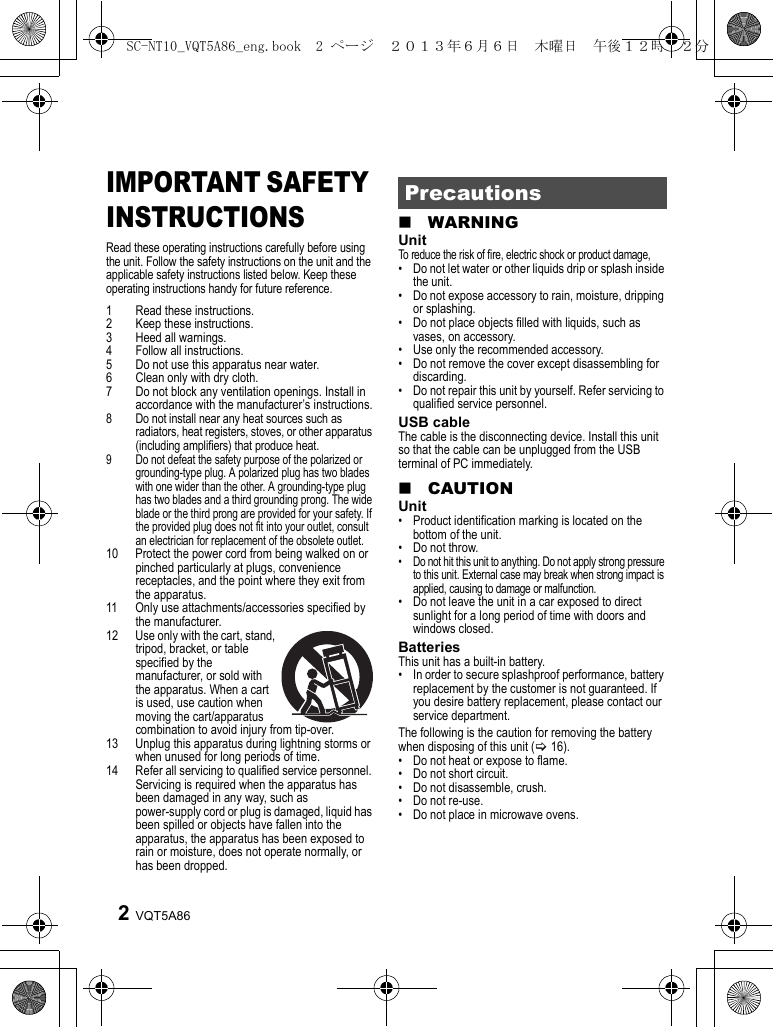 VQT5A862IMPORTANT SAFETY INSTRUCTIONSRead these operating instructions carefully before using the unit. Follow the safety instructions on the unit and the applicable safety instructions listed below. Keep these operating instructions handy for future reference.1 Read these instructions.2 Keep these instructions.3 Heed all warnings.4 Follow all instructions.5 Do not use this apparatus near water.6 Clean only with dry cloth.7 Do not block any ventilation openings. Install in accordance with the manufacturer’s instructions.8 Do not install near any heat sources such as radiators, heat registers, stoves, or other apparatus (including amplifiers) that produce heat.9 Do not defeat the safety purpose of the polarized or grounding-type plug. A polarized plug has two blades with one wider than the other. A grounding-type plug has two blades and a third grounding prong. The wide blade or the third prong are provided for your safety. If the provided plug does not fit into your outlet, consult an electrician for replacement of the obsolete outlet.10 Protect the power cord from being walked on or pinched particularly at plugs, convenience receptacles, and the point where they exit from the apparatus.11 Only use attachments/accessories specified by the manufacturer.12 Use only with the cart, stand, tripod, bracket, or table specified by the manufacturer, or sold with the apparatus. When a cart is used, use caution when moving the cart/apparatus combination to avoid injury from tip-over.13 Unplug this apparatus during lightning storms or when unused for long periods of time.14 Refer all servicing to qualified service personnel. Servicing is required when the apparatus has been damaged in any way, such as power-supply cord or plug is damaged, liquid has been spilled or objects have fallen into the apparatus, the apparatus has been exposed to rain or moisture, does not operate normally, or has been dropped.∫WARNINGUnitTo reduce the risk of fire, electric shock or product damage,• Do not let water or other liquids drip or splash inside the unit.• Do not expose accessory to rain, moisture, dripping or splashing.• Do not place objects filled with liquids, such as vases, on accessory.• Use only the recommended accessory.• Do not remove the cover except disassembling for discarding.• Do not repair this unit by yourself. Refer servicing to qualified service personnel.USB cableThe cable is the disconnecting device. Install this unit so that the cable can be unplugged from the USB terminal of PC immediately.∫CAUTIONUnit• Product identification marking is located on the bottom of the unit.• Do not throw.• Do not hit this unit to anything. Do not apply strong pressure to this unit. External case may break when strong impact is applied, causing to damage or malfunction.• Do not leave the unit in a car exposed to direct sunlight for a long period of time with doors and windows closed.BatteriesThis unit has a built-in battery.• In order to secure splashproof performance, battery replacement by the customer is not guaranteed. If you desire battery replacement, please contact our service department.The following is the caution for removing the battery when disposing of this unit (&gt;16).• Do not heat or expose to flame.• Do not short circuit.• Do not disassemble, crush.• Do not re-use.• Do not place in microwave ovens.PrecautionsSC-NT10_VQT5A86_eng.book  2 ページ  ２０１３年６月６日　木曜日　午後１２時２２分