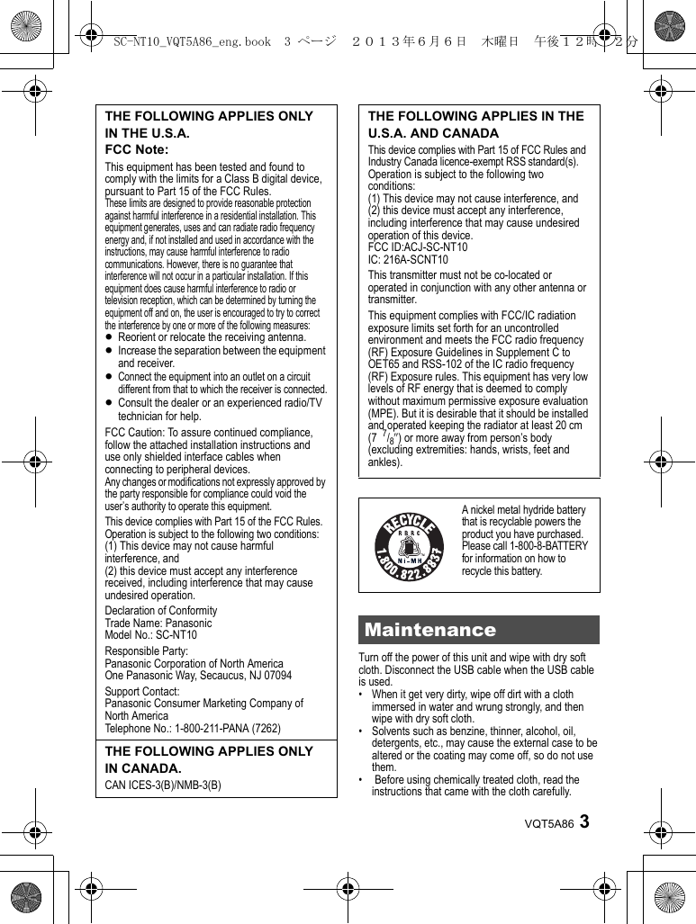 3VQT5A86Turn off the power of this unit and wipe with dry soft cloth. Disconnect the USB cable when the USB cable is used.• When it get very dirty, wipe off dirt with a cloth immersed in water and wrung strongly, and then wipe with dry soft cloth.• Solvents such as benzine, thinner, alcohol, oil, detergents, etc., may cause the external case to be altered or the coating may come off, so do not use them.•  Before using chemically treated cloth, read the instructions that came with the cloth carefully.THE FOLLOWING APPLIES ONLY IN THE U.S.A.FCC Note:This equipment has been tested and found to comply with the limits for a Class B digital device, pursuant to Part 15 of the FCC Rules.These limits are designed to provide reasonable protection against harmful interference in a residential installation. This equipment generates, uses and can radiate radio frequency energy and, if not installed and used in accordance with the instructions, may cause harmful interference to radio communications. However, there is no guarantee that interference will not occur in a particular installation. If this equipment does cause harmful interference to radio or television reception, which can be determined by turning the equipment off and on, the user is encouraged to try to correct the interference by one or more of the following measures: ≥Reorient or relocate the receiving antenna.≥Increase the separation between the equipment and receiver.≥Connect the equipment into an outlet on a circuit different from that to which the receiver is connected.≥Consult the dealer or an experienced radio/TV technician for help.FCC Caution: To assure continued compliance, follow the attached installation instructions and use only shielded interface cables when connecting to peripheral devices.Any changes or modifications not expressly approved by the party responsible for compliance could void the user’s authority to operate this equipment.This device complies with Part 15 of the FCC Rules. Operation is subject to the following two conditions:(1) This device may not cause harmful interference, and (2) this device must accept any interference received, including interference that may cause undesired operation.Declaration of ConformityTrade Name: PanasonicModel No.: SC-NT10Responsible Party:Panasonic Corporation of North AmericaOne Panasonic Way, Secaucus, NJ 07094Support Contact:Panasonic Consumer Marketing Company of North AmericaTelephone No.: 1-800-211-PANA (7262)THE FOLLOWING APPLIES ONLY IN CANADA.CAN ICES-3(B)/NMB-3(B)THE FOLLOWING APPLIES IN THE U.S.A. AND CANADAThis device complies with Part 15 of FCC Rules and Industry Canada licence-exempt RSS standard(s).Operation is subject to the following two conditions: (1) This device may not cause interference, and (2) this device must accept any interference, including interference that may cause undesired operation of this device.FCC ID:ACJ-SC-NT10IC: 216A-SCNT10This transmitter must not be co-located or operated in conjunction with any other antenna or transmitter.This equipment complies with FCC/IC radiation exposure limits set forth for an uncontrolled environment and meets the FCC radio frequency (RF) Exposure Guidelines in Supplement C to OET65 and RSS-102 of the IC radio frequency (RF) Exposure rules. This equipment has very low levels of RF energy that is deemed to comply without maximum permissive exposure evaluation (MPE). But it is desirable that it should be installed and operated keeping the radiator at least 20 cm (7  7/8q) or more away from person’s body (excluding extremities: hands, wrists, feet and ankles).A nickel metal hydride battery that is recyclable powers the product you have purchased. Please call 1-800-8-BATTERY for information on how to recycle this battery.MaintenanceSC-NT10_VQT5A86_eng.book  3 ページ  ２０１３年６月６日　木曜日　午後１２時２２分