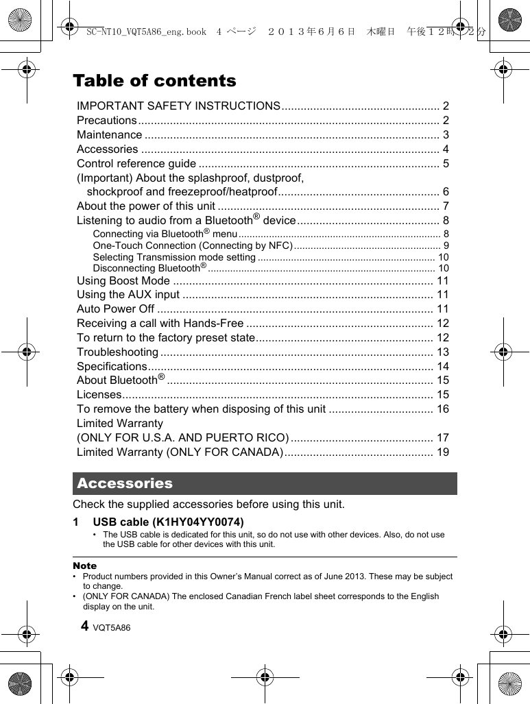 VQT5A864Table of contentsIMPORTANT SAFETY INSTRUCTIONS.................................................. 2Precautions............................................................................................... 2Maintenance ............................................................................................. 3Accessories .............................................................................................. 4Control reference guide ............................................................................ 5(Important) About the splashproof, dustproof, shockproof and freezeproof/heatproof................................................... 6About the power of this unit ...................................................................... 7Listening to audio from a Bluetooth® device............................................. 8Connecting via Bluetooth® menu ......................................................................... 8One-Touch Connection (Connecting by NFC)..................................................... 9Selecting Transmission mode setting ................................................................ 10Disconnecting Bluetooth®.................................................................................. 10Using Boost Mode .................................................................................. 11Using the AUX input ............................................................................... 11Auto Power Off ....................................................................................... 11Receiving a call with Hands-Free ........................................................... 12To return to the factory preset state........................................................ 12Troubleshooting ...................................................................................... 13Specifications.......................................................................................... 14About Bluetooth®.................................................................................... 15Licenses.................................................................................................. 15To remove the battery when disposing of this unit ................................. 16Limited Warranty(ONLY FOR U.S.A. AND PUERTO RICO) ............................................. 17Limited Warranty (ONLY FOR CANADA)............................................... 19Check the supplied accessories before using this unit.1 USB cable (K1HY04YY0074)• The USB cable is dedicated for this unit, so do not use with other devices. Also, do not use the USB cable for other devices with this unit.Note• Product numbers provided in this Owner’s Manual correct as of June 2013. These may be subject to change.• (ONLY FOR CANADA) The enclosed Canadian French label sheet corresponds to the English display on the unit.AccessoriesSC-NT10_VQT5A86_eng.book  4 ページ  ２０１３年６月６日　木曜日　午後１２時２２分