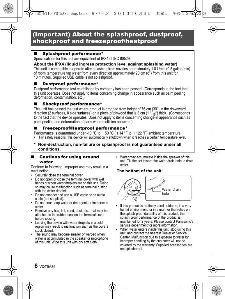 VQT5A866∫Cautions for using around waterConform to following. Improper use may result in a malfunction.• Securely close the terminal cover.• Do not open or close the terminal cover with wet hands or when water droplets are on this unit. Doing so may cause malfunction such as terminal rusting with the water droplets.• Do not connect and use a USB cable or an audio cable (not supplied).• Do not pour soap water or detergent, or immerse in water.• Remove any hair, lint, sand, dust, etc., that may be attached to the rubber seal on the terminal cover before closing.• Leaving the device with water droplets in a cold region may result to malfunction such as the covers stuck closed.• The sound may become smaller or warped when water is accumulated in the speaker or microphone of this unit. Wipe this unit with dry soft cloth.• Water may accumulate inside the speaker of this unit. Tilt the set toward the water drain hole to drain water.• If this product is routinely used outdoors, in a very humid environment, or in a manner that relies on the splash-proof durability of this product, the splash proof performance of the product is maintained for 2 years. Please contact Panasonic’s service department for more information.• When water enters inside this unit, stop using this unit, and contact the nearest Dealer or Service Center. Malfunction due to exposure to water by improper handling by the customer will not be covered by the warranty. Supplied accessories are not splashproof.(Important) About the splashproof, dustproof, shockproof and freezeproof/heatproof∫Splashproof performance*Specifications for this unit are equivalent of IPX4 of IEC 60529.About the IPX4 (liquid ingress protection level against splashing water)This unit is compatible to operate after splashing from nozzles approximately 1.8 L/min (0.5 gallon/min) of room temperature tap water from every direction approximately 20 cm (8q) from this unit for 10 minutes. Supplied USB cable is not splashproof.∫Dustproof performance*Dustproof performance test established by company has been passed. (Corresponds to the fact that this unit operates. Does not apply to items concerning change in appearance such as paint peeling, deformation, contamination, etc.)∫Shockproof performance*This unit has passed the test where product is dropped from height of 76 cm (30q) in the downward direction (2 surfaces, 8 side surfaces) on a piece of plywood that is 3 cm (1 3/16q) thick.  (Corresponds to the fact that the device operates. Does not apply to items concerning change in appearance such as paint peeling and deformation of parts where collision occurred.)∫Freezeproof/Heatproof performance*Performance is guaranteed under -10 oC to i50 oC (i14 oF to i122 oF) ambient temperature.•  For safety reasons, this device will automatically shutdown when it reaches a certain temperature level.* Non-destruction, non-failure or splashproof is not guaranteed under all conditions.The bottom of the unitWater drain holeSC-NT10_VQT5A86_eng.book  6 ページ  ２０１３年６月６日　木曜日　午後１２時２２分
