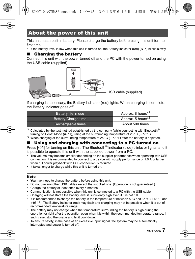 7VQT5A86This unit has a built-in battery. Please charge the battery before using this unit for the first time.• If the battery level is low when this unit is turned on, the Battery indicator (red) (&gt;5) blinks slowly.∫Charging the batteryConnect this unit with the power turned off and the PC with the power turned on using the USB cable (supplied).If charging is necessary, the Battery indicator (red) lights. When charging is complete, the Battery indicator goes off.*1 Calculated by the test method established by the company [while connecting with Bluetooth®, turning off Boost Mode (&gt;11), using at the surrounding temperature of 25 oC (i77 oF)]*2 When charging at the surrounding temperature of 25 oC (i77 oF) after the battery is depleted.∫Using and charging with connecting to a PC turned onPress [Í/I] for turning on this unit. The Bluetooth® indicator (blue) blinks or lights, and it is possible to operate this unit with the supplied power from a PC.• The volume may become smaller depending on the supplier performance when operating with USB connection. It is recommended to connect to a device with supply performance of 1.6 A or larger when full power playback with USB connection is required.• It takes longer to charge while this unit is turned on.Note• You may need to charge the battery before using this unit.• Do not use any other USB cables except the supplied one. (Operation is not guaranteed.)• Charge the battery at least once every 6 months.• Communication is not possible when this unit is connected to a PC with the USB cable.• Charging will not start if the battery level is sufficiently high even if it is not full.• It is recommended to charge the battery in the temperature of between 5 oC and 35 oC (i41 oF and i95 oF). The Battery indicator (red) may flash and charging may not be possible when it is out of recommended temperature range.• The battery may not charge when the temperature surrounding the battery is high during the operation or right after the operation even when it is within the recommended temperature range. In such case, stop the usage and let it cool down.• To ensure safety, in the case of an excessive input signal, the system may be automatically interrupted and power is turned off.About the power of this unitBattery life in use Approx. 8 hours*1Battery Charge time Approx. 5 hours*2Rechargeable timesAbout 500 timesUSB cable (supplied)SC-NT10_VQT5A86_eng.book  7 ページ  ２０１３年６月６日　木曜日　午後１２時２２分