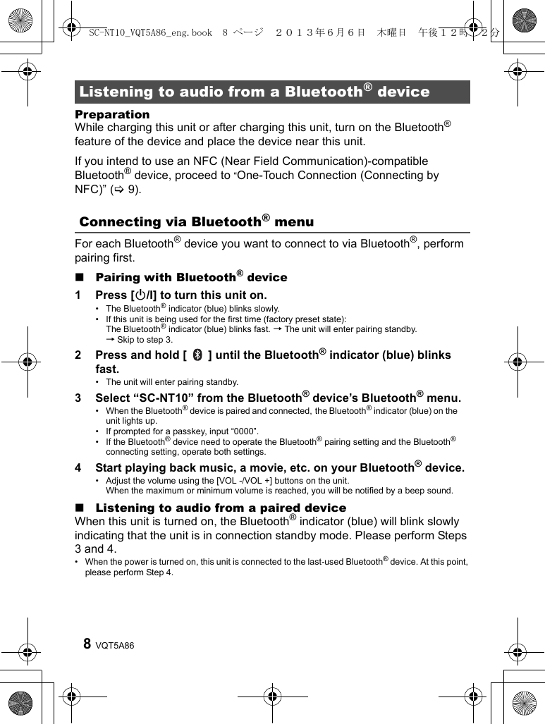 VQT5A868PreparationWhile charging this unit or after charging this unit, turn on the Bluetooth® feature of the device and place the device near this unit.If you intend to use an NFC (Near Field Communication)-compatible Bluetooth® device, proceed to “One-Touch Connection (Connecting by NFC)” (&gt;9).For each Bluetooth® device you want to connect to via Bluetooth®, perform pairing first. ∫Pairing with Bluetooth® device1 Press [Í/I] to turn this unit on.• The Bluetooth® indicator (blue) blinks slowly. • If this unit is being used for the first time (factory preset state): The Bluetooth® indicator (blue) blinks fast. → The unit will enter pairing standby. → Skip to step 3.2 Press and hold [   ] until the Bluetooth® indicator (blue) blinks fast.• The unit will enter pairing standby.3 Select “SC-NT10” from the Bluetooth® device’s Bluetooth® menu.• When the Bluetooth® device is paired and connected, the Bluetooth® indicator (blue) on the unit lights up.• If prompted for a passkey, input “0000”.• If the Bluetooth® device need to operate the Bluetooth® pairing setting and the Bluetooth® connecting setting, operate both settings.4 Start playing back music, a movie, etc. on your Bluetooth® device.• Adjust the volume using the [VOL -/VOL +] buttons on the unit. When the maximum or minimum volume is reached, you will be notified by a beep sound.∫Listening to audio from a paired deviceWhen this unit is turned on, the Bluetooth® indicator (blue) will blink slowly indicating that the unit is in connection standby mode. Please perform Steps 3 and 4.• When the power is turned on, this unit is connected to the last-used Bluetooth® device. At this point, please perform Step 4.Listening to audio from a Bluetooth® deviceConnecting via Bluetooth® menuSC-NT10_VQT5A86_eng.book  8 ページ  ２０１３年６月６日　木曜日　午後１２時２２分