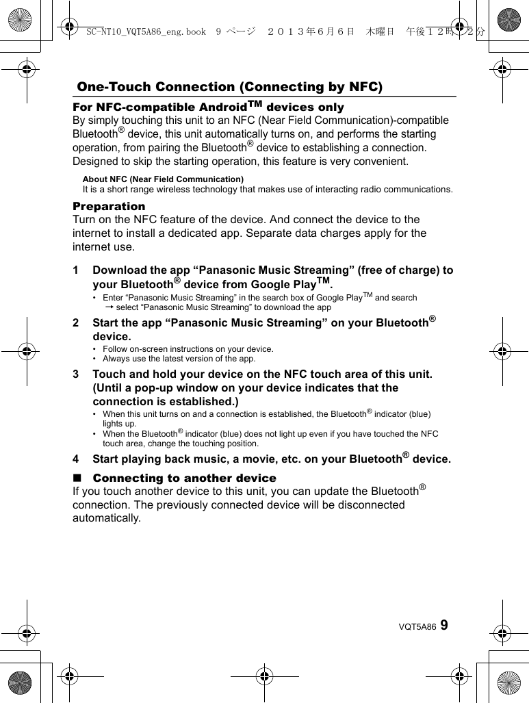 9VQT5A86For NFC-compatible AndroidTM devices onlyBy simply touching this unit to an NFC (Near Field Communication)-compatible Bluetooth® device, this unit automatically turns on, and performs the starting operation, from pairing the Bluetooth® device to establishing a connection. Designed to skip the starting operation, this feature is very convenient.About NFC (Near Field Communication) It is a short range wireless technology that makes use of interacting radio communications. PreparationTurn on the NFC feature of the device. And connect the device to the internet to install a dedicated app. Separate data charges apply for the internet use.1 Download the app “Panasonic Music Streaming” (free of charge) to your Bluetooth® device from Google PlayTM.• Enter “Panasonic Music Streaming” in the search box of Google PlayTM and search  → select “Panasonic Music Streaming” to download the app2 Start the app “Panasonic Music Streaming” on your Bluetooth® device.• Follow on-screen instructions on your device. • Always use the latest version of the app.3 Touch and hold your device on the NFC touch area of this unit. (Until a pop-up window on your device indicates that the connection is established.)• When this unit turns on and a connection is established, the Bluetooth® indicator (blue) lights up.• When the Bluetooth® indicator (blue) does not light up even if you have touched the NFC touch area, change the touching position.4 Start playing back music, a movie, etc. on your Bluetooth® device.∫Connecting to another deviceIf you touch another device to this unit, you can update the Bluetooth® connection. The previously connected device will be disconnected automatically.One-Touch Connection (Connecting by NFC)SC-NT10_VQT5A86_eng.book  9 ページ  ２０１３年６月６日　木曜日　午後１２時２２分