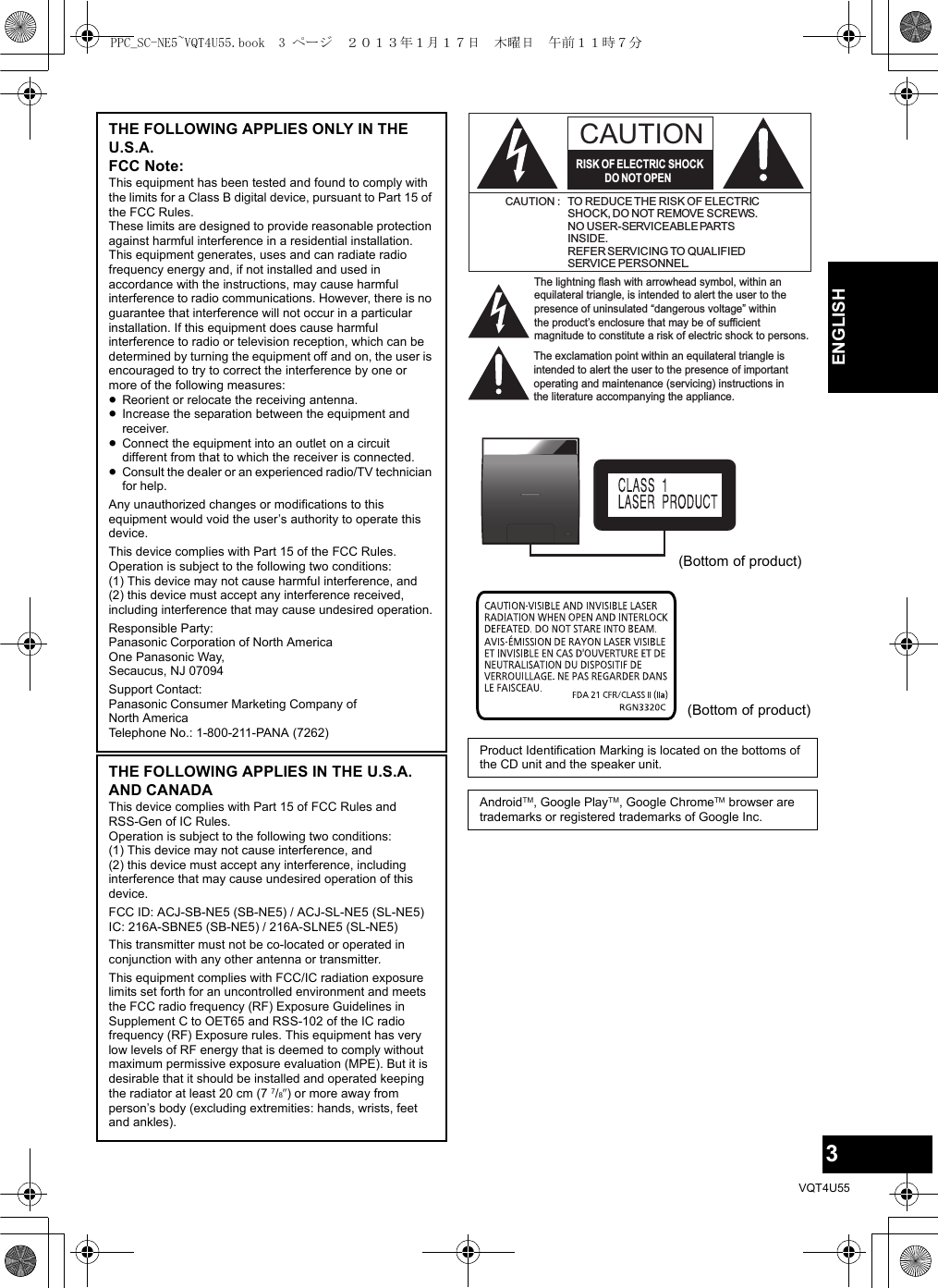 3VQT4U55ENGLISHTHE FOLLOWING APPLIES ONLY IN THE U.S.A.FCC Note:This equipment has been tested and found to comply with the limits for a Class B digital device, pursuant to Part 15 of the FCC Rules.These limits are designed to provide reasonable protection against harmful interference in a residential installation. This equipment generates, uses and can radiate radio frequency energy and, if not installed and used in accordance with the instructions, may cause harmful interference to radio communications. However, there is no guarantee that interference will not occur in a particular installation. If this equipment does cause harmful interference to radio or television reception, which can be determined by turning the equipment off and on, the user is encouraged to try to correct the interference by one or more of the following measures:≥Reorient or relocate the receiving antenna.≥Increase the separation between the equipment and receiver.≥Connect the equipment into an outlet on a circuit different from that to which the receiver is connected.≥Consult the dealer or an experienced radio/TV technician for help.Any unauthorized changes or modifications to this equipment would void the user’s authority to operate this device.This device complies with Part 15 of the FCC Rules. Operation is subject to the following two conditions: (1) This device may not cause harmful interference, and (2) this device must accept any interference received, including interference that may cause undesired operation.Responsible Party:Panasonic Corporation of North AmericaOne Panasonic Way,Secaucus, NJ 07094Support Contact:Panasonic Consumer Marketing Company of North AmericaTelephone No.: 1-800-211-PANA (7262)THE FOLLOWING APPLIES IN THE U.S.A. AND CANADAThis device complies with Part 15 of FCC Rules and RSS-Gen of IC Rules.Operation is subject to the following two conditions: (1) This device may not cause interference, and (2) this device must accept any interference, including interference that may cause undesired operation of this device.FCC ID: ACJ-SB-NE5 (SB-NE5) / ACJ-SL-NE5 (SL-NE5)IC: 216A-SBNE5 (SB-NE5) / 216A-SLNE5 (SL-NE5)This transmitter must not be co-located or operated in conjunction with any other antenna or transmitter.This equipment complies with FCC/IC radiation exposure limits set forth for an uncontrolled environment and meets the FCC radio frequency (RF) Exposure Guidelines in Supplement C to OET65 and RSS-102 of the IC radio frequency (RF) Exposure rules. This equipment has very low levels of RF energy that is deemed to comply without maximum permissive exposure evaluation (MPE). But it is desirable that it should be installed and operated keeping the radiator at least 20 cm (7 7/8q) or more away from person’s body (excluding extremities: hands, wrists, feet and ankles).Product Identification Marking is located on the bottoms of the CD unit and the speaker unit.AndroidTM, Google PlayTM, Google ChromeTM browser are trademarks or registered trademarks of Google Inc.The lightning flash with arrowhead symbol, within an equilateral triangle, is intended to alert the user to the presence of uninsulated “dangerous voltage” within the product’s enclosure that may be of sufficient magnitude to constitute a risk of electric shock to persons.CAUTIONCAUTION : TO REDUCE THE RISK OF ELECTRICSHOCK, DO NOT REMOVE SCREWS.NO USER-SERVICEABLE PARTSINSIDE.REFER SERVICING TO QUALIFIEDSERVICE PERSONNEL.The exclamation point within an equilateral triangle is intended to alert the user to the presence of important operating and maintenance (servicing) instructions in the literature accompanying the appliance.RISK OF ELECTRIC SHOCKDO  NOT OPEN(Bottom of product)(Bottom of product)PPC_SC-NE5~VQT4U55.book  3 ページ  ２０１３年１月１７日　木曜日　午前１１時７分