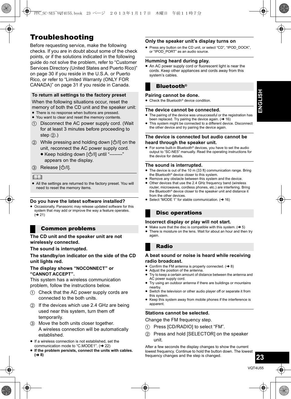 23VQT4U55ENGLISHTroubleshootingBefore requesting service, make the following checks. If you are in doubt about some of the check points, or if the solutions indicated in the following guide do not solve the problem, refer to “Customer Services Directory (United States and Puerto Rico)” on page 30 if you reside in the U.S.A. or Puerto Rico, or refer to “Limited Warranty (ONLY FOR CANADA)” on page 31 if you reside in Canada.Do you have the latest software installed?≥Occasionally, Panasonic may release updated software for this system that may add or improve the way a feature operates. (l21)The CD unit and the speaker unit are not wirelessly connected.The sound is interrupted.The standby/on indicator on the side of the CD unit lights red.The display shows “NOCONNECT” or “CANNOT ACCEPT”.This system has a wireless communication problem, follow the instructions below.1Check that the AC power supply cords are connected to the both units.2If the devices which use 2.4 GHz are being used near this system, turn them off temporarily.3Move the both units closer together.A wireless connection will be automatically established.≥If a wireless connection is not established, set the communication mode to “C.MODE1”. (l22)≥If the problem persists, connect the units with cables. (l8)Only the speaker unit’s display turns on≥Press any button on the CD unit, or select “CD”, “IPOD_DOCK”, or “IPOD_PORT” as an audio source.Humming heard during play.≥An AC power supply cord or fluorescent light is near the cords. Keep other appliances and cords away from this system’s cables.Pairing cannot be done.≥Check the Bluetooth® device condition.The device cannot be connected.≥The pairing of the device was unsuccessful or the registration has been replaced. Try pairing the device again. (l16)≥This system might be connected to a different device. Disconnect the other device and try pairing the device again. The device is connected but audio cannot be heard through the speaker unit.≥For some built-in Bluetooth® devices, you have to set the audio output to “SC-NE5” manually. Read the operating instructions for the device for details.The sound is interrupted.≥The device is out of the 10 m (33 ft) communication range. Bring the Bluetooth® device closer to this system.≥Remove any obstacle between this system and the device.≥Other devices that use the 2.4 GHz frequency band (wireless router, microwaves, cordless phones, etc.) are interfering. Bring the Bluetooth® device closer to the speaker unit and distance it from the other devices.≥Select “MODE 1” for stable communication. (l16)Incorrect display or play will not start.≥Make sure that the disc is compatible with this system. (l5)≥There is moisture on the lens. Wait for about an hour and then try again.A beat sound or noise is heard while receiving radio broadcast.≥Confirm the FM antenna is properly connected. (l8)≥Adjust the position of the antenna.≥Try to keep a certain amount of distance between the antenna and AC power supply cord.≥Try using an outdoor antenna if there are buildings or mountains nearby.≥Switch the television or other audio player off or separate it from this system.≥Keep this system away from mobile phones if the interference is apparent.Stations cannot be selected.Change the FM frequency step.1Press [CD/RADIO] to select “FM”.2Press and hold [SELECTOR] on the speaker unit.After a few seconds the display changes to show the current lowest frequency. Continue to hold the button down. The lowest frequency changes and the step is changed.To return all settings to the factory presetWhen the following situations occur, reset the memory of both the CD unit and the speaker unit:≥There is no response when buttons are pressed.≥You want to clear and reset the memory contents.1Disconnect the AC power supply cord. (Wait for at least 3 minutes before proceeding to step 2.)2While pressing and holding down [Í/I] on the unit, reconnect the AC power supply cord.≥Keep holding down [Í/I] until “--------” appears on the display.3Release [Í/I].≥All the settings are returned to the factory preset. You will need to reset the memory items.Common problemsBluetooth®Disc operationsRadioPPC_SC-NE5~VQT4U55.book  23 ページ  ２０１３年１月１７日　木曜日　午前１１時７分