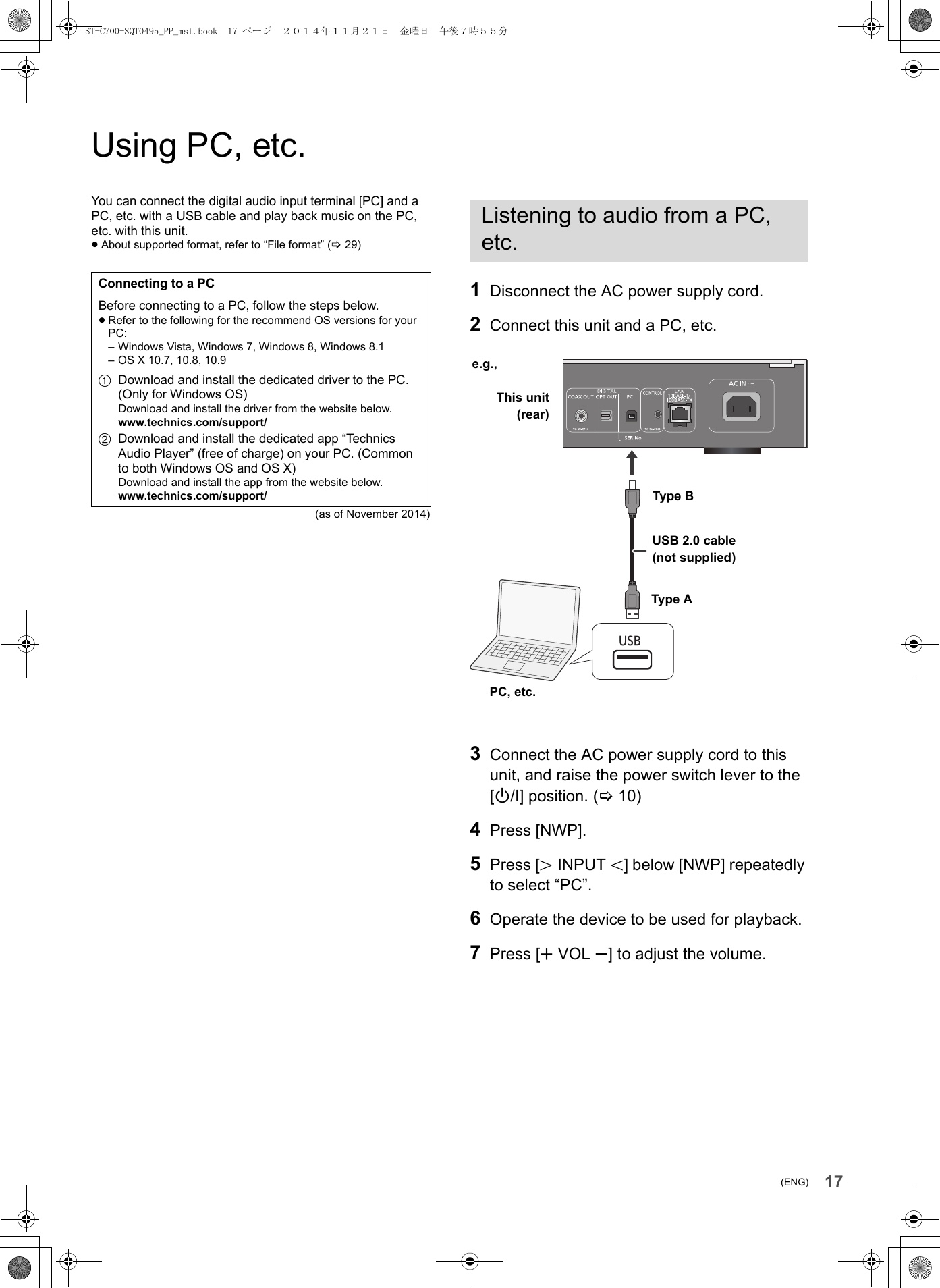 17(ENG)Using PC, etc.You can connect the digital audio input terminal [PC] and a PC, etc. with a USB cable and play back music on the PC, etc. with this unit.≥About supported format, refer to “File format” (&gt;29)(as of November 2014)1Disconnect the AC power supply cord.2Connect this unit and a PC, etc.3Connect the AC power supply cord to this unit, and raise the power switch lever to the [Í/I] position. (&gt;10)4Press [NWP].5Press [NINPUT O] below [NWP] repeatedly to select “PC”.6Operate the device to be used for playback.7Press [rVOL s] to adjust the volume.Connecting to a PCBefore connecting to a PC, follow the steps below.≥Refer to the following for the recommend OS versions for your PC:– Windows Vista, Windows 7, Windows 8, Windows 8.1– OS X 10.7, 10.8, 10.91Download and install the dedicated driver to the PC. (Only for Windows OS)Download and install the driver from the website below.www.technics.com/support/2Download and install the dedicated app “Technics Audio Player” (free of charge) on your PC. (Common to both Windows OS and OS X)Download and install the app from the website below.www.technics.com/support/Listening to audio from a PC, etc.USBUSB 2.0 cable(not supplied)This unit(rear)e.g.,PC, etc.Type AType BST-C700-SQT0495_PP_mst.book  17 ページ  ２０１４年１１月２１日　金曜日　午後７時５５分