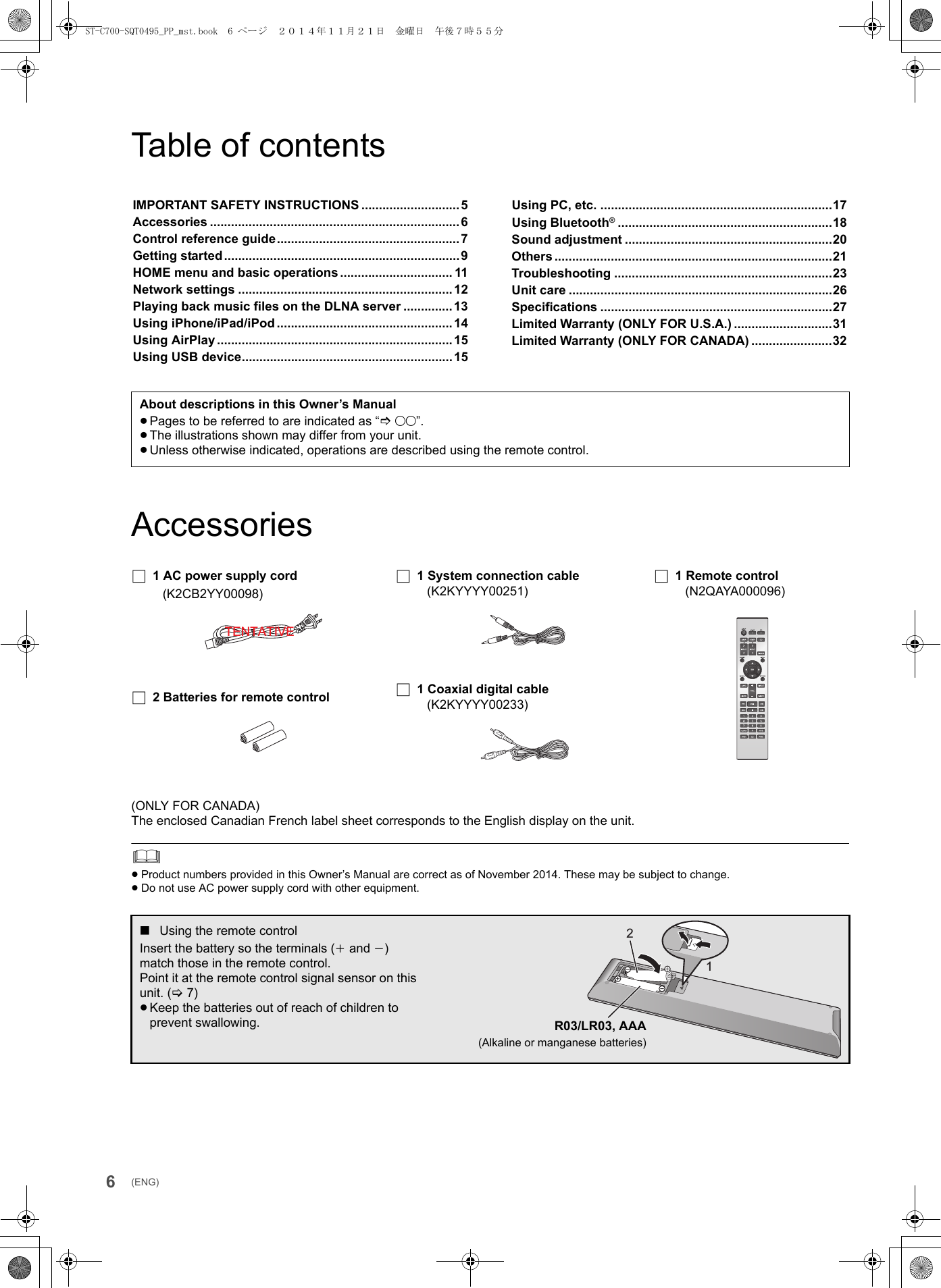 6(ENG)Table of contentsAccessories(ONLY FOR CANADA)The enclosed Canadian French label sheet corresponds to the English display on the unit.≥Product numbers provided in this Owner’s Manual are correct as of November 2014. These may be subject to change.≥Do not use AC power supply cord with other equipment.IMPORTANT SAFETY INSTRUCTIONS ............................5Accessories .......................................................................6Control reference guide....................................................7Getting started...................................................................9HOME menu and basic operations ................................ 11Network settings .............................................................12Playing back music files on the DLNA server ..............13Using iPhone/iPad/iPod ..................................................14Using AirPlay ...................................................................15Using USB device............................................................15Using PC, etc. ..................................................................17Using Bluetooth®.............................................................18Sound adjustment ...........................................................20Others ...............................................................................21Troubleshooting ..............................................................23Unit care ...........................................................................26Specifications ..................................................................27Limited Warranty (ONLY FOR U.S.A.) ............................31Limited Warranty (ONLY FOR CANADA) .......................32About descriptions in this Owner’s Manual≥Pages to be referred to are indicated as “@±±”.≥The illustrations shown may differ from your unit.≥Unless otherwise indicated, operations are described using the remote control.∏1 AC power supply cord(K2CB2YY00098)∏2 Batteries for remote control∏1 System connection cable(K2KYYYY00251)∏1 Coaxial digital cable(K2KYYYY00233)∏1 Remote control(N2QAYA000096)∫Using the remote controlInsert the battery so the terminals (i and j) match those in the remote control.Point it at the remote control signal sensor on this unit. (&gt;7)≥Keep the batteries out of reach of children to prevent swallowing.TENTATIVE21R03/LR03, AAA(Alkaline or manganese batteries)ST-C700-SQT0495_PP_mst.book  6 ページ  ２０１４年１１月２１日　金曜日　午後７時５５分