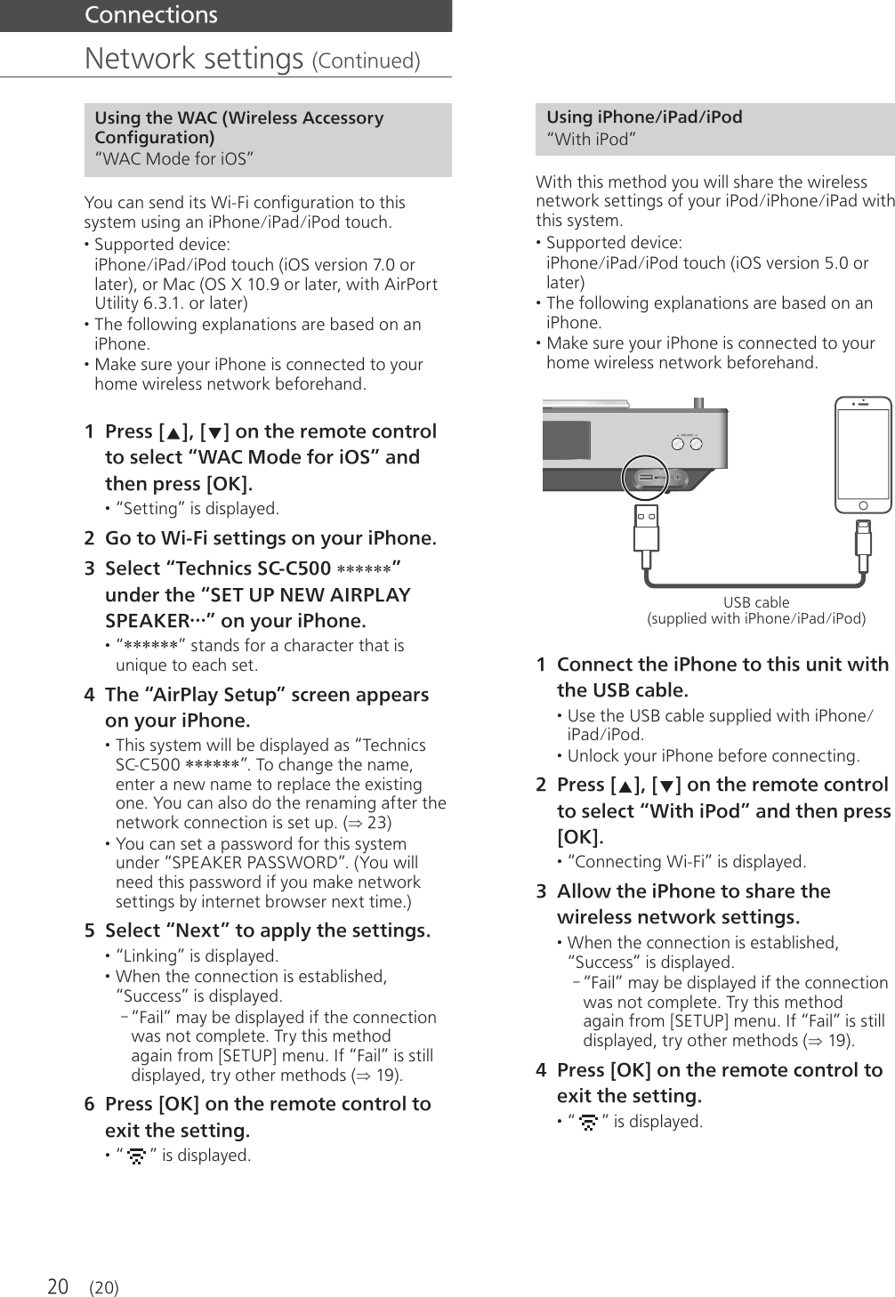 20  Connections  Network settings (Continued)  Using the WAC (Wireless Accessory Configuration) “WAC Mode for iOS” You can send its Wi-Fi configuration to this system using an iPhone/iPad/iPod touch. • Supported device: iPhone/iPad/iPod touch (iOS version 7.0 or later), or Mac (OS X 10.9 or later, with AirPort Utility 6.3.1. or later) • The following explanations are based on an iPhone. • Make sure your iPhone is connected to your home wireless network beforehand. 1 Press [ ], [ ] on the remote control to select “WAC Mode for iOS” and then press [OK]. • “Setting” is displayed. 2 Go to Wi-Fi settings on your iPhone. 3 Select “Technics SC-C500 ******” under the “SET UP NEW AIRPLAY SPEAKER…” on your iPhone. • “******” stands for a character that is unique to each set. 4 The “AirPlay Setup” screen appears on your iPhone. • This system will be displayed as “Technics SC-C500 ******”. To change the name, enter a new name to replace the existing one. You can also do the renaming after the network connection is set up. ( 23) • You can set a password for this system under “SPEAKER PASSWORD”. (You will need this password if you make network settings by internet browser next time.) 5 Select “Next” to apply the settings. • “Linking” is displayed. • When the connection is established, “Success” is displayed. - “Fail” may be displayed if the connection was not complete. Try this method again from [SETUP] menu. If “Fail” is still displayed, try other methods ( 19). 6 Press [OK] on the remote control to exit the setting. • “ ” is displayed.  Using iPhone/iPad/iPod “With iPod” With this method you will share the wireless network settings of your iPod/iPhone/iPad with this system. • Supported device: iPhone/iPad/iPod touch (iOS version 5.0 or later) • The following explanations are based on an iPhone. • Make sure your iPhone is connected to your home wireless network beforehand.  USB cable (supplied with iPhone/iPad/iPod) 1 Connect the iPhone to this unit with the USB cable. • Use the USB cable supplied with iPhone/iPad/iPod. • Unlock your iPhone before connecting. 2 Press [ ], [ ] on the remote control to select “With iPod” and then press [OK]. • “Connecting Wi-Fi” is displayed. 3 Allow the iPhone to share the wireless network settings. • When the connection is established, “Success” is displayed. - “Fail” may be displayed if the connection was not complete. Try this method again from [SETUP] menu. If “Fail” is still displayed, try other methods ( 19). 4 Press [OK] on the remote control to exit the setting. • “ ” is displayed. (20)