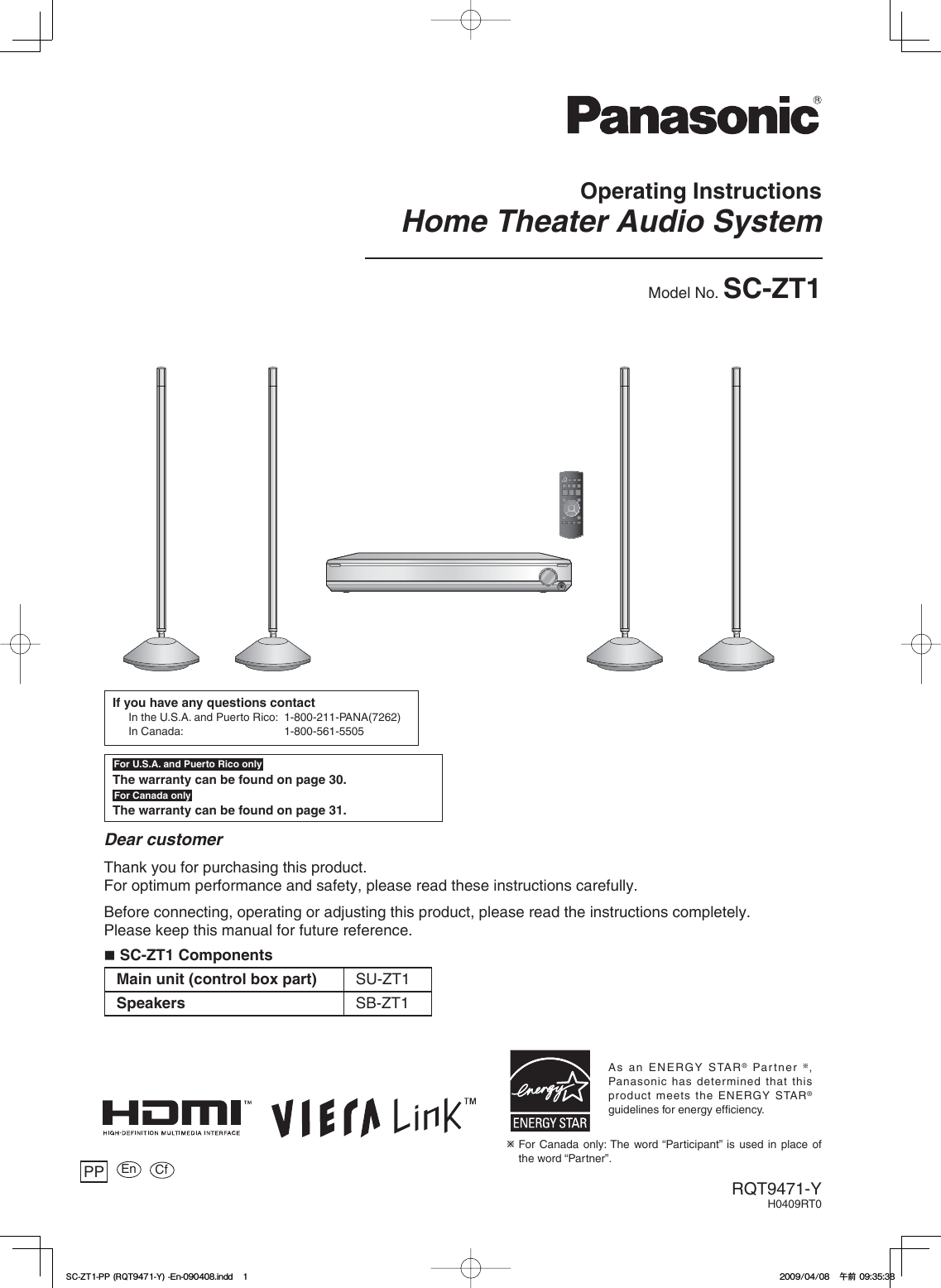 Operating InstructionsHome Theater Audio SystemModel No. SC-ZT1RQT9471-YH0409RT0Dear customerThank you for purchasing this product.For optimum performance and safety, please read these instructions carefully.Before connecting, operating or adjusting this product, please read the instructions completely.Please keep this manual for future reference.PPFor U.S.A. and Puerto Rico onlyThe warranty can be found on page 30.For Canada onlyThe warranty can be found on page 31.If you have any questions contactIn the U.S.A. and Puerto Rico:  1-800-211-PANA(7262)In Canada:  1-800-561-5505As an ENERGY STAR® Partner  ,Panasonic has determined that this product meets the ENERGY STAR®guidelines for energy efficiency.Ú For Canada only: The word “Participant” is used in place of the word “Partner”. En Cf SC-ZT1 ComponentsMain unit (control box part) SU-ZT1Speakers SB-ZT15%&lt;622436;&apos;PKPFF5%&lt;622436;&apos;PKPFFඦ೨ඦ೨
