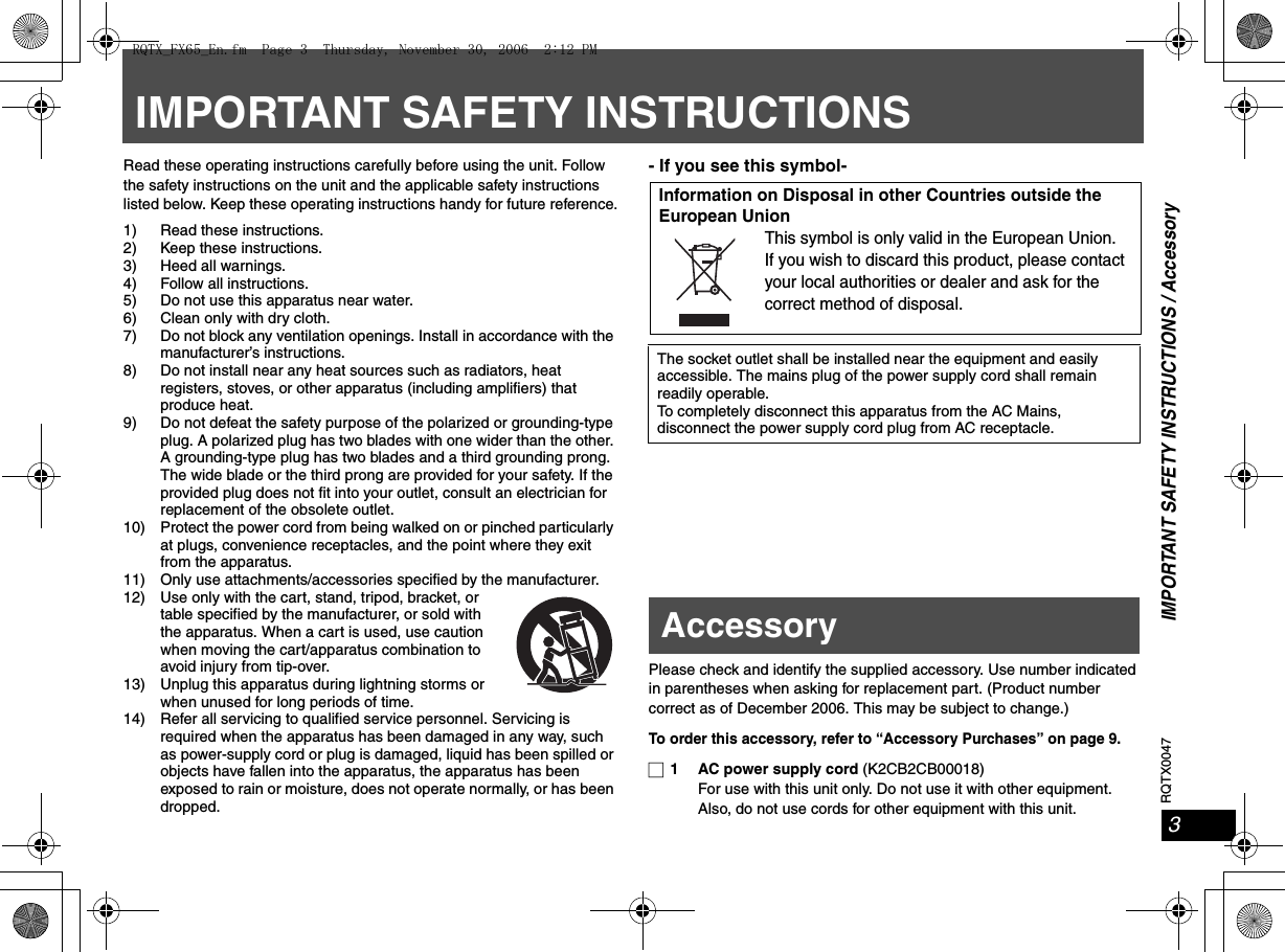 RQTX00473IMPORTANT SAFETY INSTRUCTIONS / AccessoryIMPORTANT SAFETY INSTRUCTIONSRead these operating instructions carefully before using the unit. Follow the safety instructions on the unit and the applicable safety instructions listed below. Keep these operating instructions handy for future reference.1) Read these instructions.2) Keep these instructions.3) Heed all warnings.4) Follow all instructions.5) Do not use this apparatus near water.6) Clean only with dry cloth.7) Do not block any ventilation openings. Install in accordance with the manufacturer’s instructions.8) Do not install near any heat sources such as radiators, heat registers, stoves, or other apparatus (including amplifiers) that produce heat.9) Do not defeat the safety purpose of the polarized or grounding-type plug. A polarized plug has two blades with one wider than the other. A grounding-type plug has two blades and a third grounding prong. The wide blade or the third prong are provided for your safety. If the provided plug does not fit into your outlet, consult an electrician for replacement of the obsolete outlet.10) Protect the power cord from being walked on or pinched particularly at plugs, convenience receptacles, and the point where they exit from the apparatus.11) Only use attachments/accessories specified by the manufacturer.12) Use only with the cart, stand, tripod, bracket, or table specified by the manufacturer, or sold with the apparatus. When a cart is used, use caution when moving the cart/apparatus combination to avoid injury from tip-over.13) Unplug this apparatus during lightning storms or when unused for long periods of time.14) Refer all servicing to qualified service personnel. Servicing is required when the apparatus has been damaged in any way, such as power-supply cord or plug is damaged, liquid has been spilled or objects have fallen into the apparatus, the apparatus has been exposed to rain or moisture, does not operate normally, or has been dropped.- If you see this symbol-Please check and identify the supplied accessory. Use number indicated in parentheses when asking for replacement part. (Product number correct as of December 2006. This may be subject to change.)To order this accessory, refer to “Accessory Purchases” on page 9.∏1 AC power supply cord (K2CB2CB00018)For use with this unit only. Do not use it with other equipment. Also, do not use cords for other equipment with this unit.Information on Disposal in other Countries outside the European UnionThis symbol is only valid in the European Union.If you wish to discard this product, please contact your local authorities or dealer and ask for the correct method of disposal.The socket outlet shall be installed near the equipment and easily accessible. The mains plug of the power supply cord shall remain readily operable.To completely disconnect this apparatus from the AC Mains, disconnect the power supply cord plug from AC receptacle.AccessoryRQTX_FX65_En.fm  Page 3  Thursday, November 30, 2006  2:12 PM
