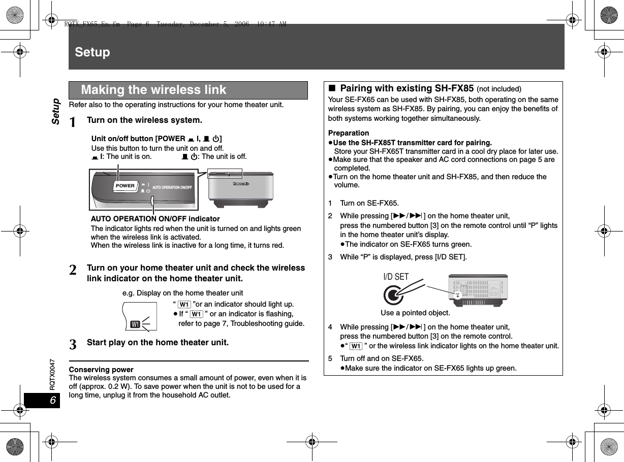 RQTX00476SetupSetupRefer also to the operating instructions for your home theater unit.Conserving powerThe wireless system consumes a small amount of power, even when it is off (approx. 0.2 W). To save power when the unit is not to be used for a long time, unplug it from the household AC outlet.Making the wireless link1Turn on the wireless system.2Turn on your home theater unit and check the wireless link indicator on the home theater unit.3Start play on the home theater unit.AUTO OPERATION ON/OFFPOWERUnit on/off button [POWER C I, B Í]Use this button to turn the unit on and off.C I: The unit is on.B Í: The unit is off.AUTO OPERATION ON/OFF indicatorThe indicator lights red when the unit is turned on and lights green when the wireless link is activated.When the wireless link is inactive for a long time, it turns red.MONOSLPST CTRDSRNDPGMEQPRGSRDE.PLDDTSW2WSW1“ [W1] ”or an indicator should light up.≥If “ [W1] ” or an indicator is flashing,refer to page 7, Troubleshooting guide.e.g. Display on the home theater unit∫Pairing with existing SH-FX85 (not included)Your SE-FX65 can be used with SH-FX85, both operating on the same wireless system as SH-FX85. By pairing, you can enjoy the benefits of both systems working together simultaneously.Preparation≥Use the SH-FX85T transmitter card for pairing.Store your SH-FX65T transmitter card in a cool dry place for later use.≥Make sure that the speaker and AC cord connections on page 5 are completed.≥Turn on the home theater unit and SH-FX85, and then reduce the volume.1 Turn on SE-FX65.2 While pressing [5/9] on the home theater unit,press the numbered button [3] on the remote control until “P” lights in the home theater unit’s display.≥The indicator on SE-FX65 turns green.3 While “P” is displayed, press [I/D SET].4 While pressing [5/9] on the home theater unit,press the numbered button [3] on the remote control.≥“ [W1] ” or the wireless link indicator lights on the home theater unit.5 Turn off and on SE-FX65.≥Make sure the indicator on SE-FX65 lights up green.Use a pointed object.RQTX_FX65_En.fm  Page 6  Tuesday, December 5, 2006  10:47 AM