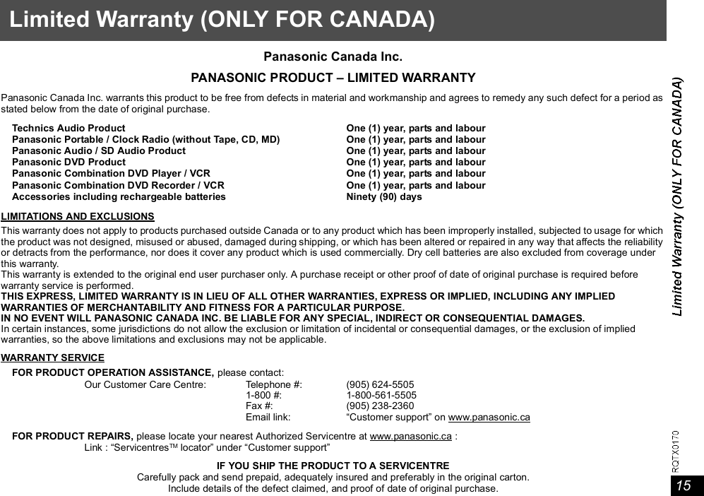 15Limited Warranty (ONLY FOR CANADA)Panasonic Canada Inc.PANASONIC PRODUCT  LIMITED WARRANTYPanasonic Canada Inc. warrants this product to be free from defects in material and workmanship and agrees to remedy any such defect for a period asstated below from the date of original purchase.LIMITATIONS AND EXCLUSIONSThis warranty does not apply to products purchased outside Canada or to any product which has been improperly installed, subjected to usage for whichthe product was not designed, misused or abused, damaged during shipping, or which has been altered or repaired in any way that affects the reliabilityor detracts from the performance, nor does it cover any product which is used commercially. Dry cell batteries are also excluded from coverage underthis warranty.This warranty is extended to the original end user purchaser only. A purchase receipt or other proof of date of original purchase is required beforewarranty service is performed.THIS EXPRESS, LIMITED WARRANTY IS IN LIEU OF ALL OTHER WARRANTIES, EXPRESS OR IMPLIED, INCLUDING ANY IMPLIEDWARRANTIES OF MERCHANTABILITY AND FITNESS FOR A PARTICULAR PURPOSE.IN NO EVENT WILL PANASONIC CANADA INC. BE LIABLE FOR ANY SPECIAL, INDIRECT OR CONSEQUENTIAL DAMAGES.In certain instances, some jurisdictions do not allow the exclusion or limitation of incidental or consequential damages, or the exclusion of impliedwarranties, so the above limitations and exclusions may not be applicable.WARRANTY SERVICEIF YOU SHIP THE PRODUCT TO A SERVICENTRECarefully pack and send prepaid, adequately insured and preferably in the original carton.Include details of the defect claimed, and proof of date of original purchase.Technics Audio ProductPanasonic Portable / Clock Radio (without Tape, CD, MD)Panasonic Audio / SD Audio ProductPanasonic DVD ProductPanasonic Combination DVD Player / VCRPanasonic Combination DVD Recorder / VCRAccessories including rechargeable batteriesOne (1) year, parts and labourOne (1) year, parts and labourOne (1) year, parts and labourOne (1) year, parts and labourOne (1) year, parts and labourOne (1) year, parts and labourNinety (90) daysFOR PRODUCT OPERATION ASSISTANCE, please contact:Our Customer Care Centre: Telephone #:1-800 #:Fax #:Email link:(905) 624-55051-800-561-5505(905) 238-2360Customer support on www.panasonic.caFOR PRODUCT REPAIRS, please locate your nearest Authorized Servicentre at www.panasonic.ca :Link : ServicentresTM locator under Customer support