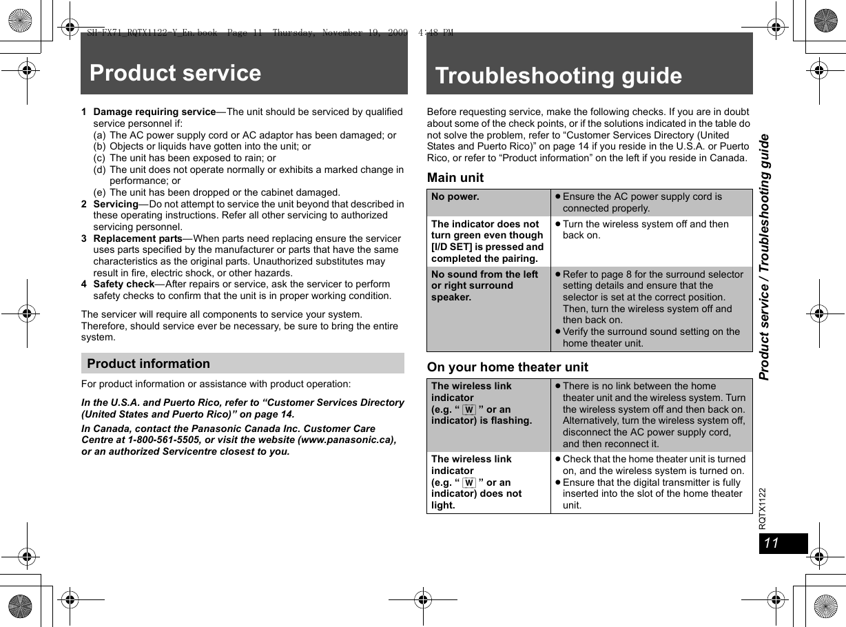 11Product service / Troubleshooting guide11RQTX1122Product service1 Damage requiring service—The unit should be serviced by qualified service personnel if:(a) The AC power supply cord or AC adaptor has been damaged; or(b) Objects or liquids have gotten into the unit; or(c) The unit has been exposed to rain; or(d) The unit does not operate normally or exhibits a marked change in performance; or(e) The unit has been dropped or the cabinet damaged.2 Servicing—Do not attempt to service the unit beyond that described in these operating instructions. Refer all other servicing to authorized servicing personnel.3 Replacement parts—When parts need replacing ensure the servicer uses parts specified by the manufacturer or parts that have the same characteristics as the original parts. Unauthorized substitutes may result in fire, electric shock, or other hazards.4 Safety check—After repairs or service, ask the servicer to perform safety checks to confirm that the unit is in proper working condition.The servicer will require all components to service your system.Therefore, should service ever be necessary, be sure to bring the entire system.For product information or assistance with product operation:In the U.S.A. and Puerto Rico, refer to “Customer Services Directory (United States and Puerto Rico)” on page 14.In Canada, contact the Panasonic Canada Inc. Customer Care Centre at 1-800-561-5505, or visit the website (www.panasonic.ca), or an authorized Servicentre closest to you.Product informationTroubleshooting guideBefore requesting service, make the following checks. If you are in doubt about some of the check points, or if the solutions indicated in the table do not solve the problem, refer to “Customer Services Directory (United States and Puerto Rico)” on page 14 if you reside in the U.S.A. or Puerto Rico, or refer to “Product information” on the left if you reside in Canada.Main unitOn your home theater unitNo power. ≥Ensure the AC power supply cord is connected properly.The indicator does not turn green even though [I/D SET] is pressed and completed the pairing.≥Turn the wireless system off and then back on.No sound from the left or right surround speaker.≥Refer to page 8 for the surround selector setting details and ensure that the selector is set at the correct position. Then, turn the wireless system off and then back on.≥Verify the surround sound setting on the home theater unit.The wireless link indicator(e.g. “ [W] ” or an indicator) is flashing.≥There is no link between the home theater unit and the wireless system. Turn the wireless system off and then back on. Alternatively, turn the wireless system off, disconnect the AC power supply cord, and then reconnect it.The wireless link indicator (e.g. “ [W] ” or an indicator) does not light.≥Check that the home theater unit is turned on, and the wireless system is turned on.≥Ensure that the digital transmitter is fully inserted into the slot of the home theater unit.SH-FX71_RQTX1122-Y_En.book  Page 11  Thursday, November 19, 2009  4:48 PM