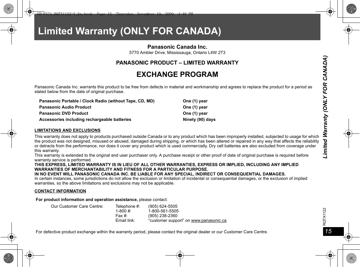 Limited Warranty (ONLY FOR CANADA)15RQTX112215Limited Warranty (ONLY FOR CANADA)Panasonic Canada Inc.5770 Ambler Drive, Mississauga, Ontario L4W 2T3PANASONIC PRODUCT – LIMITED WARRANTYEXCHANGE PROGRAMPanasonic Canada Inc. warrants this product to be free from defects in material and workmanship and agrees to replace the product for a period as stated below from the date of original purchase.LIMITATIONS AND EXCLUSIONSThis warranty does not apply to products purchased outside Canada or to any product which has been improperly installed, subjected to usage for which the product was not designed, misused or abused, damaged during shipping, or which has been altered or repaired in any way that affects the reliability or detracts from the performance, nor does it cover any product which is used commercially. Dry cell batteries are also excluded from coverage under this warranty.This warranty is extended to the original end user purchaser only. A purchase receipt or other proof of date of original purchase is required before warranty service is performed.THIS EXPRESS, LIMITED WARRANTY IS IN LIEU OF ALL OTHER WARRANTIES, EXPRESS OR IMPLIED, INCLUDING ANY IMPLIED WARRANTIES OF MERCHANTABILITY AND FITNESS FOR A PARTICULAR PURPOSE.IN NO EVENT WILL PANASONIC CANADA INC. BE LIABLE FOR ANY SPECIAL, INDIRECT OR CONSEQUENTIAL DAMAGES.In certain instances, some jurisdictions do not allow the exclusion or limitation of incidental or consequential damages, or the exclusion of implied warranties, so the above limitations and exclusions may not be applicable.CONTACT INFORMATIONPanasonic Portable / Clock Radio (without Tape, CD, MD)Panasonic Audio ProductPanasonic DVD ProductAccessories including rechargeable batteriesOne (1) yearOne (1) yearOne (1) yearNinety (90) daysFor product information and operation assistance, please contact:Our Customer Care Centre: Telephone #:1-800 #:Fax #:Email link:(905) 624-55051-800-561-5505(905) 238-2360“customer support” on www.panasonic.caFor defective product exchange within the warranty period, please contact the original dealer or our Customer Care Centre.SH-FX71_RQTX1122-Y_En.book  Page 15  Thursday, November 19, 2009  4:48 PM