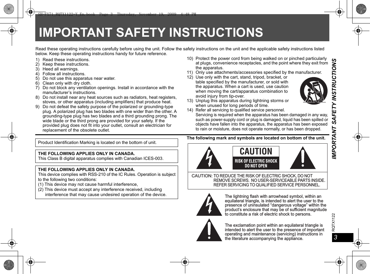 RQTX1122 IMPORTANT SAFETY INSTRUCTIONS3IMPORTANT SAFETY INSTRUCTIONSRead these operating instructions carefully before using the unit. Follow the safety instructions on the unit and the applicable safety instructions listed below. Keep these operating instructions handy for future reference.1) Read these instructions.2) Keep these instructions.3) Heed all warnings.4) Follow all instructions.5) Do not use this apparatus near water.6) Clean only with dry cloth.7) Do not block any ventilation openings. Install in accordance with the manufacturer’s instructions.8) Do not install near any heat sources such as radiators, heat registers, stoves, or other apparatus (including amplifiers) that produce heat.9) Do not defeat the safety purpose of the polarized or grounding-type plug. A polarized plug has two blades with one wider than the other. A grounding-type plug has two blades and a third grounding prong. The wide blade or the third prong are provided for your safety. If the provided plug does not fit into your outlet, consult an electrician for replacement of the obsolete outlet.10) Protect the power cord from being walked on or pinched particularly at plugs, convenience receptacles, and the point where they exit from the apparatus.11) Only use attachments/accessories specified by the manufacturer.12) Use only with the cart, stand, tripod, bracket, or table specified by the manufacturer, or sold with the apparatus. When a cart is used, use caution when moving the cart/apparatus combination to avoid injury from tip-over.13) Unplug this apparatus during lightning storms or when unused for long periods of time.14)Refer all servicing to qualified service personnel. Servicing is required when the apparatus has been damaged in any way, such as power-supply cord or plug is damaged, liquid has been spilled or objects have fallen into the apparatus, the apparatus has been exposed to rain or moisture, does not operate normally, or has been dropped.The following mark and symbols are located on bottom of the unit.Product Identification Marking is located on the bottom of unit.THE FOLLOWING APPLIES ONLY IN CANADA.This Class B digital apparatus complies with Canadian ICES-003.THE FOLLOWING APPLIES ONLY IN CANADA.This device complies with RSS-210 of the IC Rules. Operation is subject to the following two conditions:(1) This device may not cause harmful interference,(2) This device must accept any interference received, including interference that may cause undesired operation of the device.The lightning flash with arrowhead symbol, within an equilateral triangle, is intended to alert the user to the presence of uninsulated “dangerous voltage” within the product’s enclosure that may be of sufficient magnitude to constitute a risk of electric shock to persons.CAUTION:TO REDUCE THE RISK OF ELECTRIC SHOCK, DO NOT REMOVE SCREWS.  NO USER-SERVICEABLE PARTS INSIDE.REFER SERVICING TO QUALIFIED SERVICE PERSONNEL.The exclamation point within an equilateral triangle is intended to alert the user to the presence of important operating and maintenance (servicing) instructions in the literature accompanying the appliance.CAUTIONRISK OF ELECTRIC SHOCKDO NOT OPENSH-FX71_RQTX1122-Y_En.book  Page 3  Thursday, November 19, 2009  4:48 PM