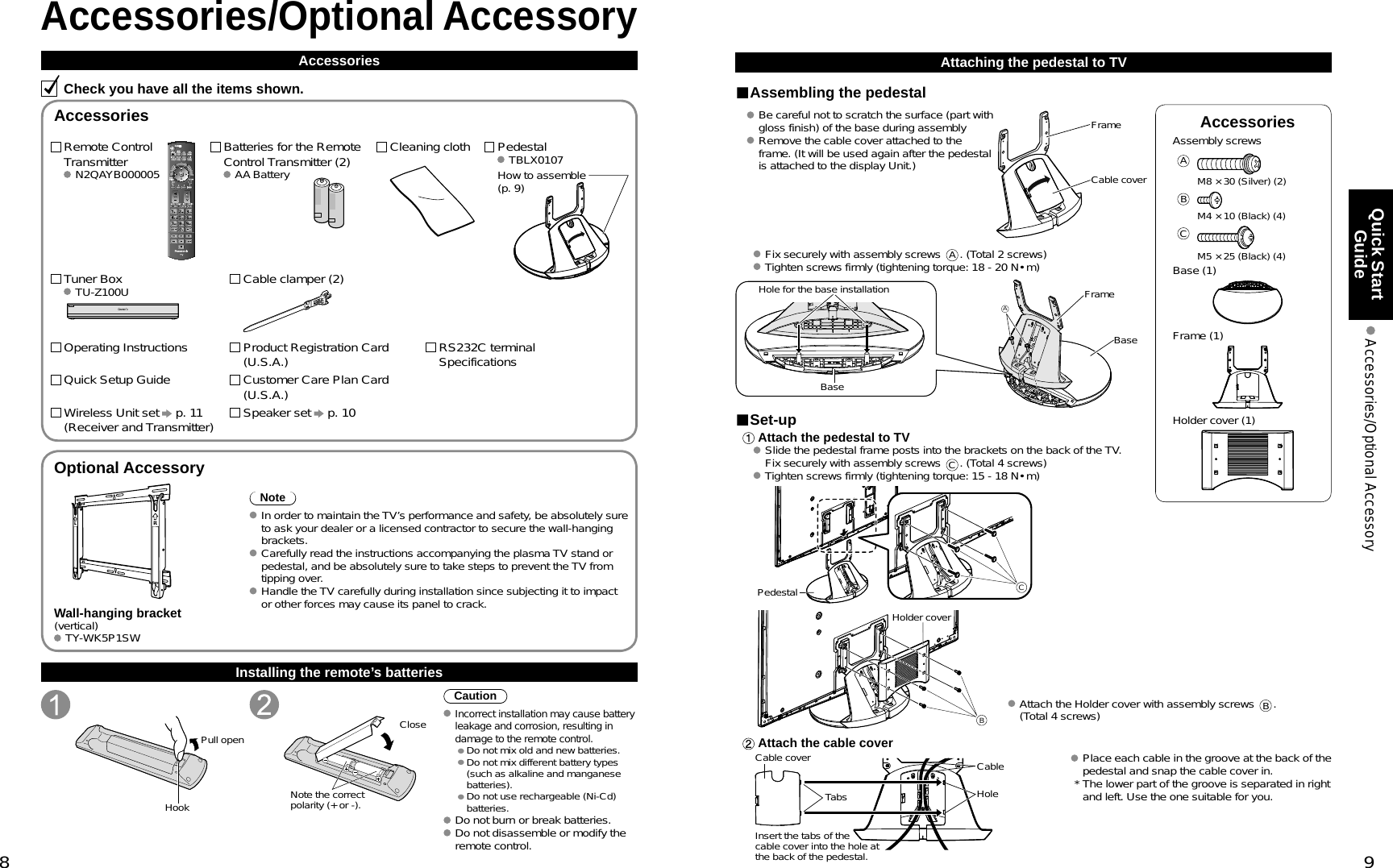 8 9Quick Start Guide  Accessories/Optional AccessoryAccessoriesAssembly screws AM8 × 30 (Silver) (2)BM4 × 10 (Black) (4)CM5 × 25 (Black) (4) Base (1) Frame (1) Holder cover (1)VIERACASTVIERATOOLSVIERALinkAccessories/Optional AccessoryAccessoriesCheck you have all the items shown.Remote Control Transmitter N2QAYB000005Batteries for the Remote Control Transmitter (2) AA BatteryPedestal TBLX0107Product Registration Card (U.S.A.)Customer Care Plan Card (U.S.A.)Operating InstructionsQuick Setup Guide Installing the remote’s batteriesPull openHook Note the correct polarity (+ or -).CloseCautionIncorrect installation may cause battery leakage and corrosion, resulting in damage to the remote control. •  Do not mix old and new batteries. •  Do not mix different battery types (such as alkaline and manganese batteries). •  Do not use rechargeable (Ni-Cd) batteries. Do not burn or break batteries. Do not disassemble or modify the remote control.Optional AccessoryNote In order to maintain the TV’s performance and safety, be absolutely sure to ask your dealer or a licensed contractor to secure the wall-hanging brackets. Carefully read the instructions accompanying the plasma TV stand or pedestal, and be absolutely sure to take steps to prevent the TV from tipping over. Handle the TV carefully during installation since subjecting it to impact or other forces may cause its panel to crack.Wall-hanging bracket(vertical) TY-WK5P1SWAttaching the pedestal to TVAssembling the pedestalBe careful not to scratch the surface (part with gloss finish) of the base during assemblyRemove the cable cover attached to the frame. (It will be used again after the pedestal is attached to the display Unit.)FrameCable cover Fix securely with assembly screws A. (Total 2 screws) Tighten screws firmly (tightening torque: 18 - 20 N• m)AHole for the base installationBaseFrameBaseSet-up Attach the pedestal to TVSlide the pedestal frame posts into the brackets on the back of the TV. Fix securely with assembly screws C. (Total 4 screws) Tighten screws firmly (tightening torque: 15 - 18 N• m)CPedestalBHolder cover Attach the Holder cover with assembly screws B.(Total 4 screws) Attach the cable coverCable cover CableHoleTabsInsert the tabs of the cable cover into the hole at the back of the pedestal. Place each cable in the groove at the back of the pedestal and snap the cable cover in.  * The lower part of the groove is separated in right and left. Use the one suitable for you.AccessoriesHow to assemble (p. 9)Cleaning clothRS232C terminal SpecificationsWireless Unit set   p. 11(Receiver and Transmitter)Tuner Box TU-Z100U Cable clamper (2)Speaker set   p. 10