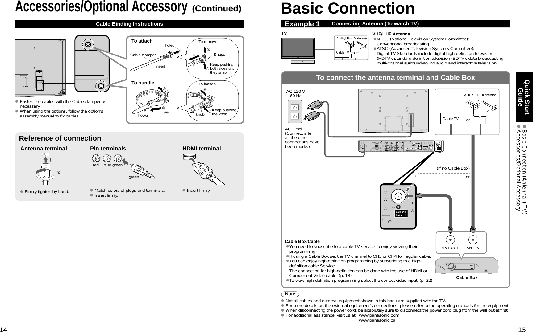 14 15Quick Start Guide  Basic Connection (Antenna + TV) Accessories/Optional AccessoryTo connect the antenna terminal and Cable BoxANT OUT ANT INBasic ConnectionNoteNot all cables and external equipment shown in this book are supplied with the TV. For more details on the external equipment’s connections, please refer to the operating manuals for the equipment. When disconnecting the power cord, be absolutely sure to disconnect the power cord plug from the wall outlet first. For additional assistance, visit us at:   www.panasonic.comwww.panasonic.caExample 1 Connecting Antenna (To watch TV)Cable TVVHF/UHF AntennaTV VHF/UHF Antenna•NTSC (National Television System Committee):Conventional broadcasting•ATSC (Advanced Television Systems Committee):Digital TV Standards include digital high-definition television (HDTV), standard-definition television (SDTV), data broadcasting, multi-channel surround-sound audio and interactive television.(If no Cable Box) AC Cord(Connect after all the other connections have been made.)Cable TVAC 120 V60 Hz VHF/UHF AntennaCable Box ororAccessories/Optional Accessory(Continued)Cable Binding InstructionsAntenna terminal Pin terminals HDMI terminalgreenblueredgreen Firmly tighten by hand.  Match colors of plugs and terminals. Insert firmly.  Insert firmly.Reference of connectionCable Box/Cable•You need to subscribe to a cable TV service to enjoy viewing their programming.•If using a Cable Box set the TV channel to CH3 or CH4 for regular cable.•You can enjoy high-definition programming by subscribing to a high-definition cable Service. The connection for high-definition can be done with the use of HDMI or Component Video cable. (p. 18)•To view high-definition programming select the correct video input. (p. 32)To attach holeInsertTo bundleTo removeTo loosenKeep pushing both sides until they snap SnapsSethooks knob Keep pushing the knobCable clamper Fasten the cables with the Cable clamper as necessary. When using the options, follow the option’s assembly manual to fix cables.
