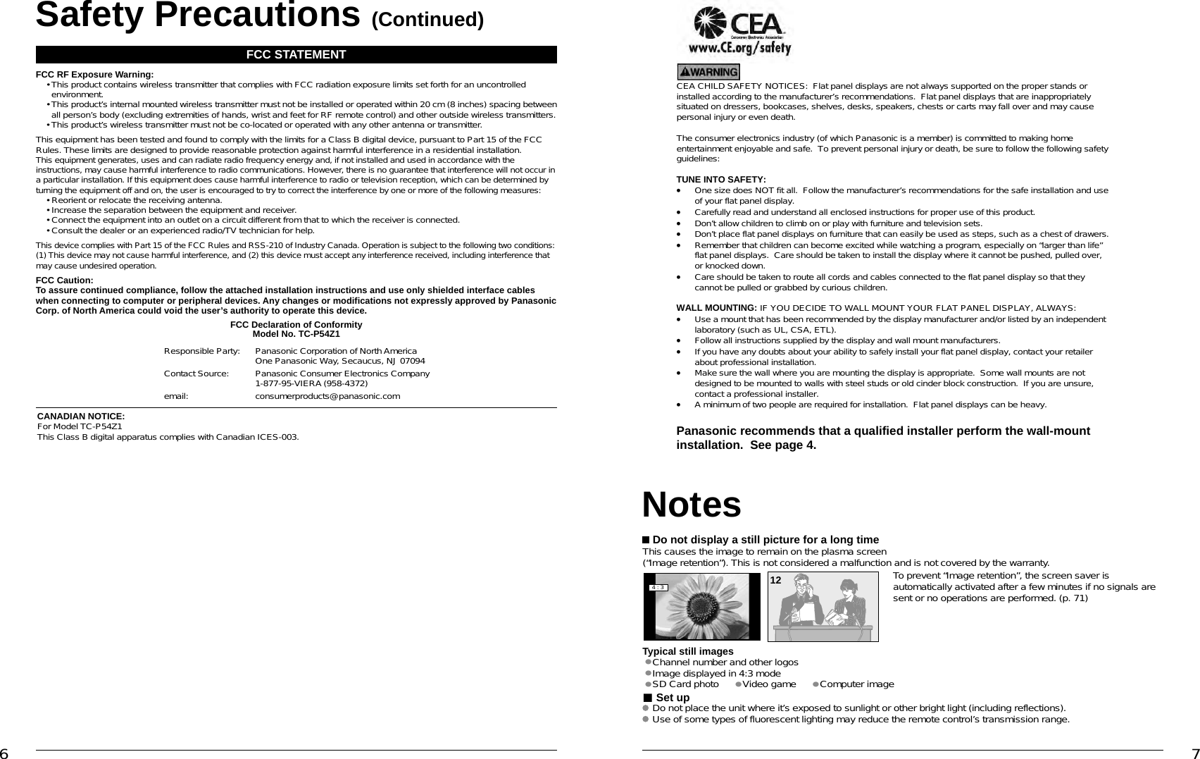 6 7CEA CHILD SAFETY NOTICES:  Flat panel displays are not always supported on the proper stands orinstalled according to the manufacturer’s recommendations.  Flat panel displays that are inappropriatelysituated on dressers, bookcases, shelves, desks, speakers, chests or carts may fall over and may causepersonal injury or even death.The consumer electronics industry (of which Panasonic is a member) is committed to making homeentertainment enjoyable and safe. To prevent personal injury or death, be sure to follow the following safetyguidelines:TUNE INTO SAFETY:•One size does NOT fit all. Follow the manufacturer’s recommendations for the safe installation and useof your flat panel display.•Carefully read and understand all enclosed instructions for proper use of this product.•Don’t allow children to climb on or play with furniture and television sets.•Don’t place flat panel displays on furniture that can easily be used as steps, such as a chest of drawers.•Remember that children can become excited while watching a program, especially on “larger than life”flat panel displays.  Care should be taken to install the display where it cannot be pushed, pulled over,or knocked down.•Care should be taken to route all cords and cables connected to the flat panel display so that theycannot be pulled or grabbed by curious children.WALL MOUNTING: IF YOU DECIDE TO WALL MOUNT YOUR FLAT PANEL DISPLAY, ALWAYS:•Use a mount that has been recommended by the display manufacturer and/or listed by an independentlaboratory (such as UL, CSA, ETL).•Follow all instructions supplied by the display and wall mount manufacturers.•If you have any doubts about your ability to safely install your flat panel display, contact your retailerabout professional installation.•Make sure the wall where you are mounting the display is appropriate.  Some wall mounts are notdesigned to be mounted to walls with steel studs or old cinder block construction.  If you are unsure,contact a professional installer.•A minimum of two people are required for installation.  Flat panel displays can be heavy.Panasonic recommends that a qualified installer perform the wall-mountinstallation.  See page 4.Safety Precautions (Continued) Do not display a still picture for a long timeThis causes the image to remain on the plasma screen(“Image retention”). This is not considered a malfunction and is not covered by the warranty.4 : 312 To prevent “Image retention”, the screen saver is automatically activated after a few minutes if no signals are sent or no operations are performed. (p. 71)Typical still images• Channel number and other logos• Image displayed in 4:3 mode• SD Card photo • Video game     • Computer image Set up Do not place the unit where it’s exposed to sunlight or other bright light (including reflections). Use of some types of fluorescent lighting may reduce the remote control’s transmission range.NotesFCC STATEMENTFCC RF Exposure Warning: •  This product contains wireless transmitter that complies with FCC radiation exposure limits set forth for an uncontrolled environment. •  This product’s internal mounted wireless transmitter must not be installed or operated within 20 cm (8 inches) spacing between all person’s body (excluding extremities of hands, wrist and feet for RF remote control) and other outside wireless transmitters.  • This product’s wireless transmitter must not be co-located or operated with any other antenna or transmitter.This equipment has been tested and found to comply with the limits for a Class B digital device, pursuant to Part 15 of the FCC Rules. These limits are designed to provide reasonable protection against harmful interference in a residential installation. This equipment generates, uses and can radiate radio frequency energy and, if not installed and used in accordance with the instructions, may cause harmful interference to radio communications. However, there is no guarantee that interference will not occur in a particular installation. If this equipment does cause harmful interference to radio or television reception, which can be determined by turning the equipment off and on, the user is encouraged to try to correct the interference by one or more of the following measures:  • Reorient or relocate the receiving antenna.  • Increase the separation between the equipment and receiver.  • Connect the equipment into an outlet on a circuit different from that to which the receiver is connected.  • Consult the dealer or an experienced radio/TV technician for help.This device complies with Part 15 of the FCC Rules and RSS-210 of Industry Canada. Operation is subject to the following two conditions: (1) This device may not cause harmful interference, and (2) this device must accept any interference received, including interference that may cause undesired operation.FCC Caution:To assure continued compliance, follow the attached installation instructions and use only shielded interface cables when connecting to computer or peripheral devices. Any changes or modifications not expressly approved by Panasonic Corp. of North America could void the user’s authority to operate this device.FCC Declaration of ConformityModel No. TC-P54Z1Responsible Party: Panasonic Corporation of North AmericaOne Panasonic Way, Secaucus, NJ 07094Contact Source: Panasonic Consumer Electronics Company1-877-95-VIERA (958-4372)email: consumerproducts@panasonic.comCANADIAN NOTICE:For Model TC-P54Z1This Class B digital apparatus complies with Canadian ICES-003.