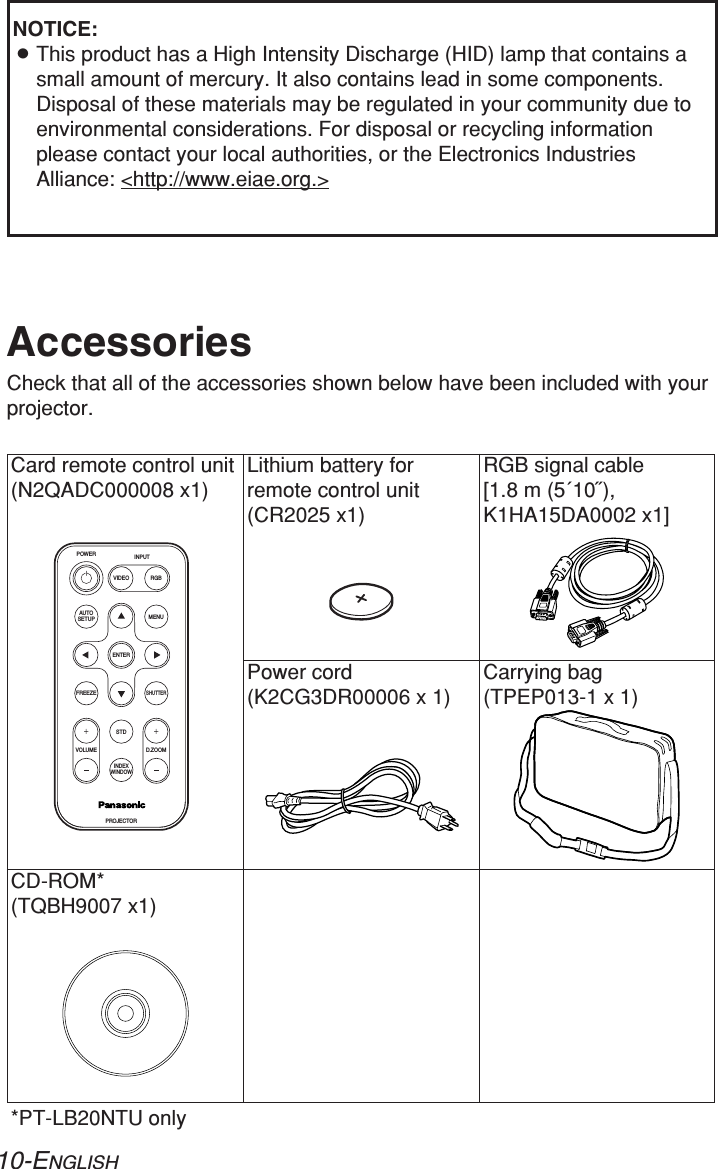 10-ENGLISHCard remote control unit(N2QADC000008 x1)Power cord(K2CG3DR00006 x 1)Carrying bag(TPEP013-1 x 1)Lithium battery forremote control unit(CR2025 x1)RGB signal cable [1.8 m (5´10˝),K1HA15DA0002 x1]AccessoriesCheck that all of the accessories shown below have been included with yourprojector.ENTERFREEZESHUTTERINDEXWINDOWPROJECTORVOLUME D.ZOOMSTDAUTOSETUPVIDEOINPUTPOWERRGBMENUCD-ROM* (TQBH9007 x1)*PT-LB20NTU onlyNOTICE:BThis product has a High Intensity Discharge (HID) lamp that contains asmall amount of mercury. It also contains lead in some components.Disposal of these materials may be regulated in your community due toenvironmental considerations. For disposal or recycling informationplease contact your local authorities, or the Electronics IndustriesAlliance: &lt;http://www.eiae.org.&gt;