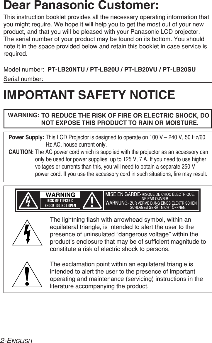 2-ENGLISHIMPORTANT SAFETY NOTICEDear Panasonic Customer:This instruction booklet provides all the necessary operating information thatyou might require. We hope it will help you to get the most out of your newproduct, and that you will be pleased with your Panasonic LCD projector.The serial number of your product may be found on its bottom. You shouldnote it in the space provided below and retain this booklet in case service isrequired.Model number:  PT-LB20NTU / PT-LB20U / PT-LB20VU / PT-LB20SUSerial number:WARNING: TO REDUCE THE RISK OF FIRE OR ELECTRIC SHOCK, DONOT EXPOSE THIS PRODUCT TO RAIN OR MOISTURE.The lightning flash with arrowhead symbol, within anequilateral triangle, is intended to alert the user to thepresence of uninsulated “dangerous voltage” within theproduct’s enclosure that may be of sufficient magnitude toconstitute a risk of electric shock to persons.The exclamation point within an equilateral triangle isintended to alert the user to the presence of importantoperating and maintenance (servicing) instructions in theliterature accompanying the product.Power Supply: This LCD Projector is designed to operate on 100 V – 240 V, 50 Hz/60Hz AC, house current only.CAUTION: The AC power cord which is supplied with the projector as an accessory canonly be used for power supplies  up to 125 V, 7 A. If you need to use highervoltages or currents than this, you will need to obtain a separate 250 Vpower cord. If you use the accessory cord in such situations, fire may result.