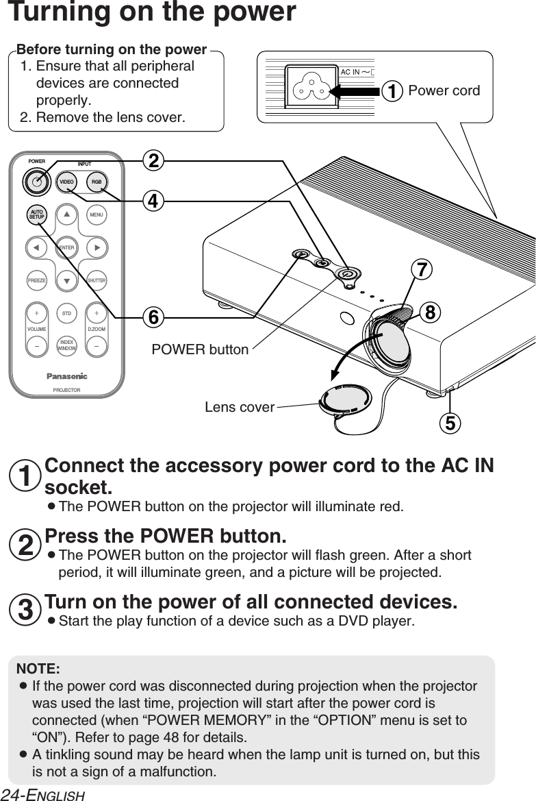 ENTERFREEZESHUTTERINDEXWINDOWPROJECTORVOLUME D.ZOOMSTDVIDEOINPUTPOWERRGBMENUAUTOSETUP)*$&amp;(&apos;#Turning on the powerBefore turning on the power1. Ensure that all peripheraldevices are connectedproperly.2. Remove the lens cover.Lens coverPower cordConnect the accessory power cord to the AC INsocket.BThe POWER button on the projector will illuminate red.Press the POWER button.BThe POWER button on the projector will flash green. After a shortperiod, it will illuminate green, and a picture will be projected.Turn on the power of all connected devices.BStart the play function of a device such as a DVD player.NOTE:BIf the power cord was disconnected during projection when the projectorwas used the last time, projection will start after the power cord isconnected (when “POWER MEMORY” in the “OPTION” menu is set to“ON”). Refer to page 48 for details.BA tinkling sound may be heard when the lamp unit is turned on, but thisis not a sign of a malfunction.#$%24-ENGLISHPOWER button 