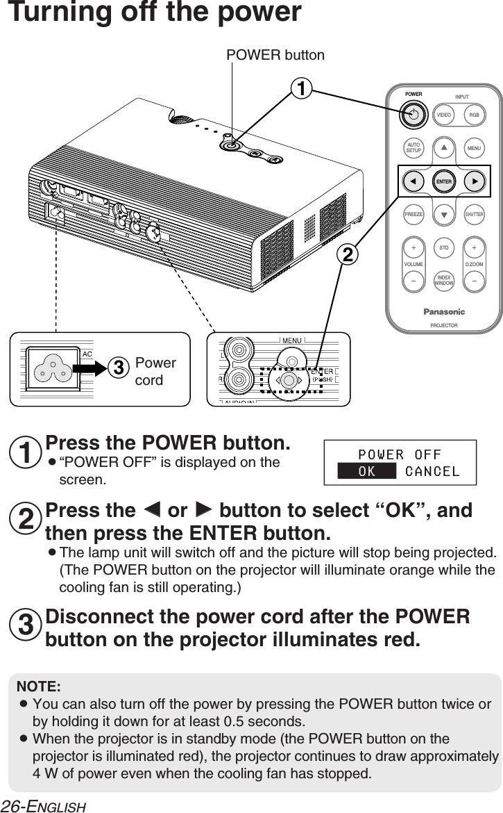 FREEZESHUTTERINDEXWINDOWPROJECTORVOLUME D.ZOOMSTDVIDEOINPUTPOWERRGBMENUAUTOSETUPENTER#$%Turning off the powerPOWER buttonPress the POWER button.B“POWER OFF” is displayed on thescreen.Press the IIor HHbutton to select “OK”, andthen press the ENTER button.BThe lamp unit will switch off and the picture will stop being projected.(The POWER button on the projector will illuminate orange while thecooling fan is still operating.)NOTE:BYou can also turn off the power by pressing the POWER button twice orby holding it down for at least 0.5 seconds.BWhen the projector is in standby mode (the POWER button on theprojector is illuminated red), the projector continues to draw approximately4 W of power even when the cooling fan has stopped.#$%   POWER OFF   OK   CANCELPowercordDisconnect the power cord after the POWERbutton on the projector illuminates red.26-ENGLISH