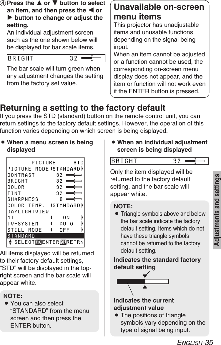 ENGLISH-35Adjustments and settings&amp;Press the FFor GGbutton to selectan item, and then press the IIorHHbutton to change or adjust thesetting.An individual adjustment screensuch as the one shown below willbe displayed for bar scale items.The bar scale will turn green whenany adjustment changes the settingfrom the factory set value.Unavailable on-screenmenu itemsThis projector has unadjustableitems and unusable functionsdepending on the signal beinginput.When an item cannot be adjustedor a function cannot be used, thecorresponding on-screen menudisplay does not appear, and theitem or function will not work evenif the ENTER button is pressed.Returning a setting to the factory defaultIf you press the STD (standard) button on the remote control unit, you canreturn settings to the factory default settings. However, the operation of thisfunction varies depending on which screen is being displayed.BWhen a menu screen is beingdisplayedAll items displayed will be returnedto their factory default settings,“STD” will be displayed in the top-right screen and the bar scale willappear white.BWhen an individual adjustmentscreen is being displayedOnly the item displayed will bereturned to the factory defaultsetting, and the bar scale willappear white.NOTE:BYou can also select“STANDARD” from the menuscreen and then press theENTER button.       PICTURE     STDPICTURE MODE STANDARDCONTRAST      32 BRIGHT        32COLOR         32TINT          32SHARPNESS      8COLOR TEMP.  STANDARDDAYLIGHTVIEWAI              ONTV-SYSTEM      AUTOSTILL MODE     OFFSTANDARD  SELECT  ENTER  RETRNBRIGHT        32BRIGHT        32NOTE:BTriangle symbols above and belowthe bar scale indicate the factorydefault setting. Items which do nothave these triangle symbolscannot be returned to the factorydefault setting.Indicates the standard factorydefault settingIndicates the currentadjustment valueBThe positions of trianglesymbols vary depending on thetype of signal being input.