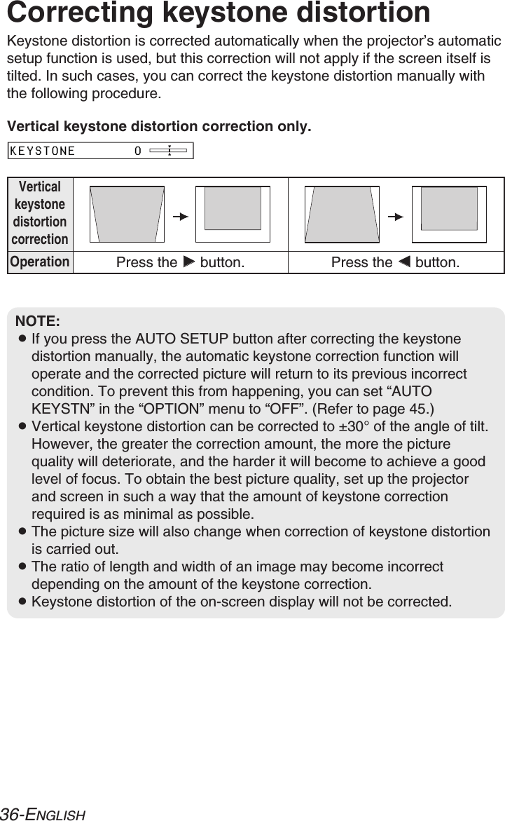 36-ENGLISHCorrecting keystone distortionKeystone distortion is corrected automatically when the projector’s automaticsetup function is used, but this correction will not apply if the screen itself istilted. In such cases, you can correct the keystone distortion manually withthe following procedure.VerticalkeystonedistortioncorrectionOperationPress the HHbutton. Press the IIbutton.KEYSTONE       0NOTE:BIf you press the AUTO SETUP button after correcting the keystonedistortion manually, the automatic keystone correction function willoperate and the corrected picture will return to its previous incorrectcondition. To prevent this from happening, you can set “AUTOKEYSTN” in the “OPTION” menu to “OFF”. (Refer to page 45.)BVertical keystone distortion can be corrected to ±30°of the angle of tilt.However, the greater the correction amount, the more the picturequality will deteriorate, and the harder it will become to achieve a goodlevel of focus. To obtain the best picture quality, set up the projectorand screen in such a way that the amount of keystone correctionrequired is as minimal as possible.BThe picture size will also change when correction of keystone distortionis carried out.BThe ratio of length and width of an image may become incorrectdepending on the amount of the keystone correction.BKeystone distortion of the on-screen display will not be corrected.Vertical keystone distortion correction only.