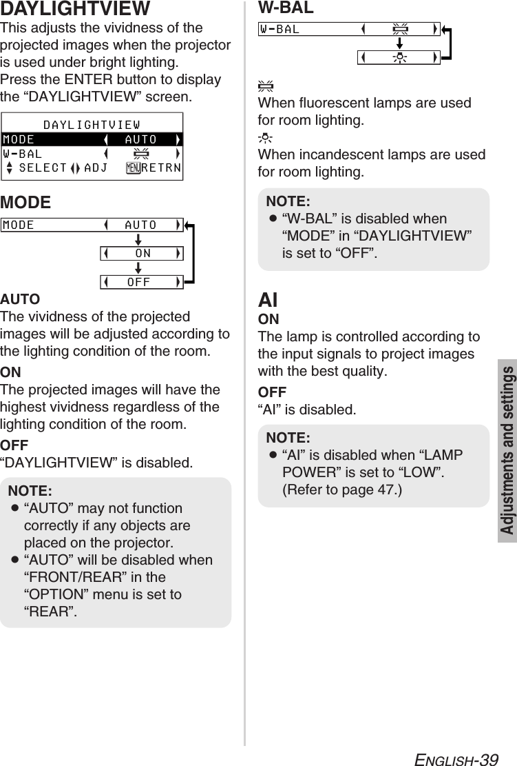ENGLISH-39Adjustments and settingsNOTE:B“AI” is disabled when “LAMPPOWER” is set to “LOW”.(Refer to page 47.)NOTE:B“W-BAL” is disabled when“MODE” in “DAYLIGHTVIEW”is set to “OFF”.NOTE:B“AUTO” may not functioncorrectly if any objects areplaced on the projector.B“AUTO” will be disabled when“FRONT/REAR” in the“OPTION” menu is set to“REAR”.AIONThe lamp is controlled according tothe input signals to project imageswith the best quality.OFF“AI” is disabled.DAYLIGHTVIEWThis adjusts the vividness of theprojected images when the projectoris used under bright lighting.Press the ENTER button to displaythe “DAYLIGHTVIEW” screen.AUTOThe vividness of the projectedimages will be adjusted according tothe lighting condition of the room.ONThe projected images will have thehighest vividness regardless of thelighting condition of the room.OFF“DAYLIGHTVIEW” is disabled.     DAYLIGHTVIEWMODE           AUTOW-BAL  SELECT  ADJ    RETRNMODE           AUTO                               [                     ON                               [                    OFFWhen fluorescent lamps are usedfor room lighting.When incandescent lamps are usedfor room lighting.W-BAL                                [MODEW-BAL