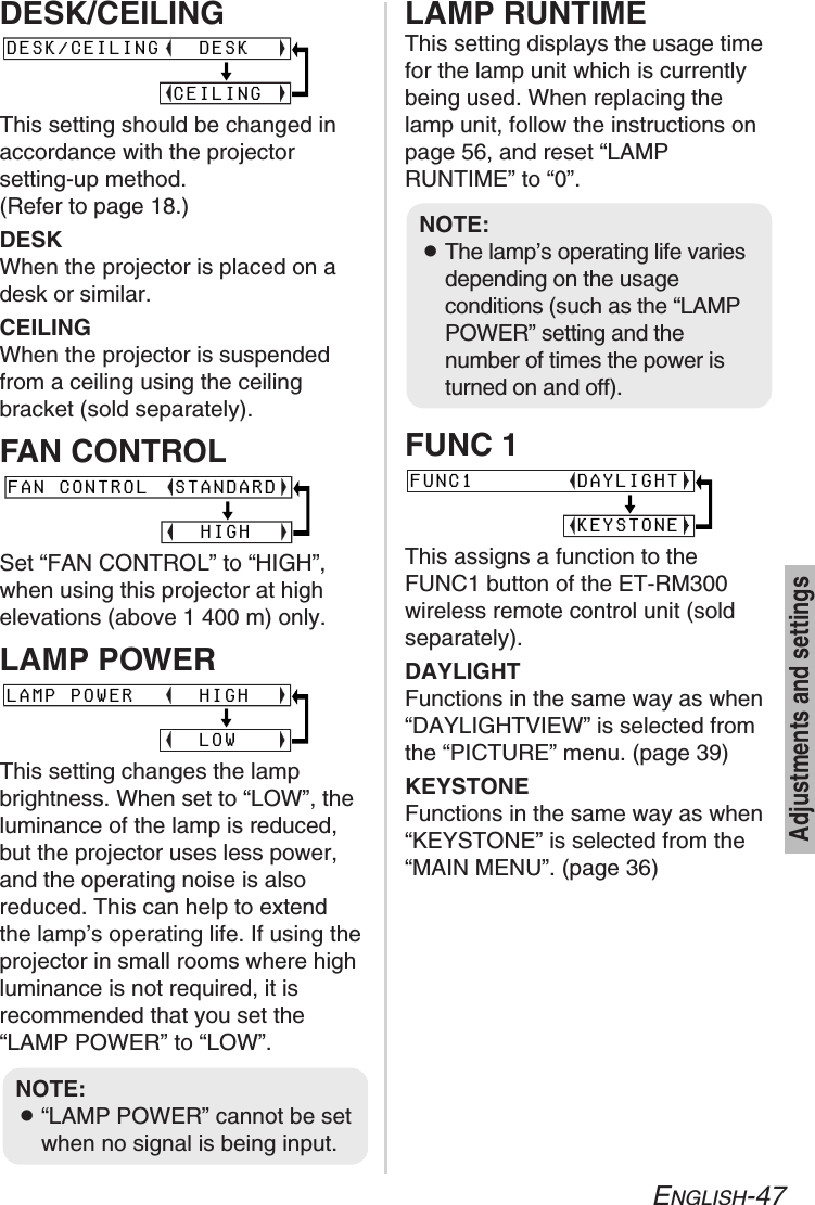 ENGLISH-47Adjustments and settingsDESK/CEILINGThis setting should be changed inaccordance with the projector setting-up method. (Refer to page 18.)DESKWhen the projector is placed on adesk or similar.CEILINGWhen the projector is suspendedfrom a ceiling using the ceilingbracket (sold separately).FAN CONTROLSet “FAN CONTROL” to “HIGH”,when using this projector at highelevations (above 1 400 m) only.LAMP POWERThis setting changes the lampbrightness. When set to “LOW”, theluminance of the lamp is reduced,but the projector uses less power,and the operating noise is alsoreduced. This can help to extendthe lamp’s operating life. If using theprojector in small rooms where highluminance is not required, it isrecommended that you set the“LAMP POWER” to “LOW”.LAMP RUNTIMEThis setting displays the usage timefor the lamp unit which is currentlybeing used. When replacing thelamp unit, follow the instructions onpage 56, and reset “LAMPRUNTIME” to “0”.FUNC 1This assigns a function to theFUNC1 button of the ET-RM300wireless remote control unit (soldseparately).DAYLIGHTFunctions in the same way as when“DAYLIGHTVIEW” is selected fromthe “PICTURE” menu. (page 39)KEYSTONEFunctions in the same way as when“KEYSTONE” is selected from the“MAIN MENU”. (page 36)DESK/CEILING   DESK                                [             CEILINGLAMP POWER     HIGH                                [               LOWFAN CONTROL  STANDARD                                  [               HIGHNOTE:B“LAMP POWER” cannot be setwhen no signal is being input.FUNC1        DAYLIGHT                                [             KEYSTONENOTE:BThe lamp’s operating life variesdepending on the usageconditions (such as the “LAMPPOWER” setting and thenumber of times the power isturned on and off). 